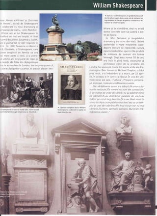 :sa ..HenricatVlll-tea"si ..Doitineri
^ Verona",scrisbde Shakespeare
- :olaborarecu noul dramaturgaL
-
-naniei de tcatrrr lohnFletcher.- r*"'''
.JLtimiiani ai Iui Shakespearein
--atfordau fost ani tinistiti A LSsat
- .lrmEdou5fiice,Susannasi Judrth,
: -e s-au mi ritatin 1607respectivin
'i
^,^^ -: 6 In 'l6U8,Susannaa nascuto
^i Flic,ahot: c,i Sh:kp-.-, ;. -..-..-speare,care
-^-^ ,.J^-^x-+;+ ,{^ {^*;t;,J-JU ULJPOT Lrr UC rOlllltld Jd LEd
-
-; ---^
h-r+^
^
.,;^+;;
-i - ^^+-^f I rrror g
Pot
(g d vtEtil, >t-d Pgtt E-
-: uLtimiiani inconjuratde copiiisi
= nepotiisii Triia dincastiguriLepe
.-: Leacumutase[a Londra,dar se presupunec5,
-
-{-.- -i-+;^,,-;l^- ^^ ^-+;-+ ^l -,,^^ -; -{--^-i
i
r drd LdsLrguilLOr cd dtLtSt, et avea sr ataceTt tmo-
. Shakespearecu sotia si fiicetesate,trSind o viat5
- st td de famitie dupSintoarcerea [a Stratford.
SI:IAKFS PEAITF,S
( ()il t)| 
lillr)titt. .
I ti (,t l)il 
^,,0perete compteteate tui Wittiam
Shakespeare . pubticate[a sapte ani
uuPo | | rudr rcd Jd
*t'tji+
( Statuiea tui Shakespeare,in gridinite Bancroft
din Stratford-upon-Avon,unde mii de vizitatorise
ingrimidesc in fiecarean pentru a vizita locut de
nastereaI celebrutui poet
bitiaresi de cimStErie,desinu existS
doveziconcretecaresb sustindo ast-
feIde teorie.
in 1616, faimosuI si inegatabitut
dramaturgs-a stins din viat5,LdsSnd
posterit5tiio mare mostenire:capo-
dnnprp liiprarp ro ronrgTipfi CULtUfa
epociieLisabetane,operecititesi iubite
de milioane de oameni din [umea
intreagS.Desiaveanumai 50 de ani,
era incS in pLinEfort5, obisnuindsE
primeasc; vizite de La prieteniidin
Londra.Sespunec5,in unadinacesteviziteaLedra-
maturgiLorBen Jonsonsi Michae[Drayton,a bSut
,l+ .
-
i-h^l^;/il ci : mrrrit no ??pred rrur.r.,s-d rrlrrJo[r-.,.7'_.'._".,ts_ -_ apn-
I i^ i^
--^^--; -;
i^
^---L,s,,,, oLssoJ, 4r
'r
Lorc S-a nSScut.In una din utti-
mele niese ale sale Frtrtrrna" Prosnern nersona-
juL principaL,rosteste urmbtoarete cuvinte:
n-- ^:-A:+^- -^^ ^^.rm s_a sfarsit./Acuma_s du_..udt >dr udIUdt cd dLL
hurile nevdzute/De nimeni nu sunt ele cunoscute./
5-au indltat pe aripe de vSnt/Sinu au pSstrat nimic
pe pdm6nt/S-au destrdmat palateLede vrs,/s-au
indltat pe cerul larg deschis./Sin-au ISsatnimic in
urma lor/Asa caun palatstrdlucitor/ sauca un tem-
pLu-alunei tdri bdtrAne,/Pefrizd nictun nor nu mai
rdmAne./Suntem, sdrmanir oamenii, fduriti/Din frd-
mAntareaviselor.."
I
'{d
f,
:
t
't)
-t
 