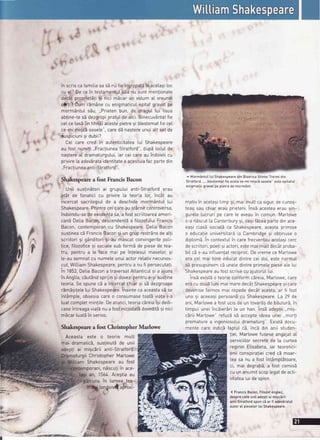 rl
f'
t
.l
f rt

i
,
t*.

O
t c'*
in scriscafamitiasa sEnu fieingropatbin acetasiloc
cu et?Decein testamentuIsEunu suntmentionate
dec6tproprietSjisi nici mdcarun votumaI vreunei
cihli? Cum r5m6necu enigmaticulepitafgravatpe
mormSntuIs5u, ,,Prietenbun, de dragu[ [ui lisus
abline-tesb dezgropiprafuIde aici.Binecuv6ntatfie
ceIce tasE[intihnE)acestepietre9i btestematfieceI
ce-mimigc6oasele",caredEnagtereunuiatt setde
| ',suspiciuni
9idubii?
Cei care cred in autenticitatea[ui Shakesoeare
au fost numili..FracliuneaStratford",dupi locuIde
nagtereaI dramaturgutui,iar ceicareau indoielicu
privire[aadevbrataidentitatea acestuiafacpartedin
,,Fractiuneaanti-Stratford".
i Shakespeare a fost Francis Bacon

' Unii sus!inEtoriai grupului anti-Stratforderau
at5t de fanaticicu privire[a teoria [ot inc6t au
incercatsacrilegiuIde a deschidemorm6ntu[[ui
Shakespeare.Printreceicareau st6rnitcontroversa,
indoindu-sedeexistenlasa,a fostscriitoareaameri-
can5De[iaBacon,descendentEa fitozofutuiFrancis
Bacon,contemporancu Shakespeare.DetiaBacon
sus!ineacb FrancisBacon9i un gruprest16nsdeatti
scriitorisi 95nditori9i-aumascatconvingerilepoLi-
tice,fitozofice9i sociatesub formbde piesede tea-
tru, pentrua [e face mai pe intetesuLmaselor,9i
le-ausemnatcu numeleunuiactorrelativnecunos-
cut,WittiamShakespeare,pentrua nufi persecutati.
in 1853,DetiaBacona traversatAtLanticul.si a ajuns
in Angtia,c5utSndsprijin9idovezipentrua-9isusline
teoria.Se spunecEa incercatchiarsi sEdezgroape
rSmSgifetetuiShakespeare.inainteca aceastasEse
int5mpte,obsesiacareo consumasetoatEviafai-a
luatcomptetmin]il.e.Deatunci,teoriacSreiaisi dedi-
caseintreagaviatSnua fostniciodat5dovedit5si nici
mEcarluatbin serios.
^ Morm6ntu[[uiShakespearedinBisericaSfinteiTreimidin
Stratford......b[estematfieacetace-mimisci oasete"esteepitafuI
enigmaticgravatpepiatrade morm6nt.
mativinacelasitimp si,mai mult casigur,se cunog-
teausau chiarerau orieteni.ins5 acesteaerausrn-
guretelucruripe care[e aveauin comun.Martowe
s-a n5scut[a Canterburysi,desifEceapartedinace-
easi cLasEsociatSca Shakespeare.acestaorimise
o educatieuniversitarSLaCambridge9i obtinuseo
_i
diptomS.In contextuIin carefrecventauacetasicerc
descriitori,poetisiactori,estemaimultdec6tproba-
biIcEs-auinfluen]atreciproc.Devremece Martowe
era cel mai bineeducatdintrecei doi,estenormal
s5 presupunemc5 unetedintreprimetepieseaLe[ui
Shakespeareaufostscrisecu ajutoru[[ui.
insbexistdo teorieconformcEreia,Marlowe,care
eracu doudlunimaimaredec5tShakespearesi care
devenisefaimosmai repededec6tacesta,ar fi fost
una 9i aceeasipersoanScu Shakespeare.La 29 de
ani,Marlowea fostucisde un tovarbsde b5utur5,in
timpuLuneiinciier5ri [a un han.ins5 adeptii.,mrs-
c5rii Marlowe"refuz5s5 accepteideeaunei ,,mor]i
prematurea ingeniosuluidramaturg".ExistSdocu-
mente care indic5faptulc5, incS din anii studen-
liei, Marlowefuseseangajatal
serviciilorsecretede [a curtea
regineiEtisabeta,iar teoretici-
eniiconspiralieicredcE moar-
tea sa nu a fostint6mpl5toare,
ci, mai degrabS,a fost comisS
cu unanumitscoptegatdeacti-
vitateaLuidespion.
( FrancisBacon.Fitozofengtez,
desprecareuniiadepliai miscirii
anti-Stratfordspunci ar fi adev5ratul
autoraI piesetor[uiShakespeare.
Shakespearea fost Christopher Marlowe
Aceasta este o teorie mutt
mai dramaticS,sustinut5de unii
i ai migc6riianti-Stratford.
turgii ChristopherMarlowe
Shakesoeareau fost
porani,n5sculiin ace--.-...r "----t
an, 1564.Acegtiaau
in [umea tea-
Lon{onCa$roxl-
I
 