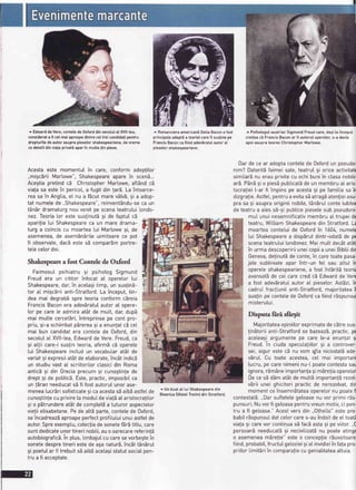 ^ EdwarddeVere,contelede 0xforddinsecotutal XVll-tea,
considerata fi cetmaiaproapedintreceitrei candidatipentru
drepturiledeautorasuprapieselorshakespeariene,devreme
cedetaliidinvialaprivati aparin multedinpiese.
Acestaeste momentulin care,conformadeplitor
,.migcdriiMartowe",Shakespeareaparein scen;...
AcegtiapretindcE ChristopherMartowe,aft6ndc5
vialasa estein pericot,a fugitdin!ar5.Laintoarce-
reasain Angtia,e[ nua fScutmarev6tv5,gi a adop-
tat numetede,,Shakespeare",reinvent6ndu-secaun
t6n5rdramaturgnouvenitpescenateatrutuilondo-
nez.Teorialor este susfinut69i de faptul cd
aparilia[ui Shakespeareca un mare drama-
turg a coinciscu moartealui Martowe9i, de
asemenea,de asemdnEriteuimitoarece pot
fi observate,dac5este sE compar5mportre-
tetecetordoi.
Shakespearea fost Contele de Gdord
FaimosuIpsihiatru9i psihotogSigmund
Freud era un cititor infocat a[ ooeretor[ui
Shakespeare,dar,in acelagitimp, un susfinS-
tor aI migc6riianti-Stratford.La inceput,tin-
dea mai degrabbspre teoria conformcdreia
FrancisBaconera adev5ratulautor a[ opere-
lor pe care [e admiraat6t de mutt, dar,dupS
mai mutte cercetbri,intreprinsepe cont pro-
priu,9i-aschimbatp5rerea9i a enunlatcd cel
mai bun candidatera contelede Oxford,din
secotuIat XVll-tea,Edwardde Vere.Freud,ca
9i atlii care-i susfinteoria,afirmd cE operele
lui Shakesoeareinclud un vocabutaratAt de
variat9i expresiiat6tde elaborate,?nc6tindic6
un studiuvasta[ scriitoritorctasicidin Roma
antic69i din Greciaprecum 9i cunogtinlede
drept9i de potiticS.Este,practic,imposibiIca
un !5ran needucats5 fi fostautorulunor ase-
menealucrErisofisticate9icaacestasEaibEastfelde
cunogtinlecuprivire[amoduIdevia!5aIaristocra[i[or
9io p5trundereat6tdecomptet6a tuturoraspectetor
vieliietisabetane.PedeattEparte,conteledeOxford,
seincadreazdaproapeperfectprofitutuiunuiastfelde
autor.Spreexemptu,cotecliadesonetefErdtittu,care
suntdedicateunortinerinobiti,auooarecarereferin!5
autobiograficS.in ptus,timbajutcucaresevorbegtein
sonetedespretineriestedea9anaturS,inc6tt6nbrul
9ipoetutarfi trebuitsEaibbacetagistatutsociaIpen-
trua fi acceptate.
^ RomancieraamericaniDetiaBacona fost
principalaadepti a teorieicareit sustinepe
FrancisBaconcafiindadevdratuIautoraI
pieselorshakespeariene.
^ Unbustal [uiShakespearedin
BisericaSfinteiTreimidin Stratford.
^ PsihotogulaustriacSigmundFreudcare,degi[ainceput
credeaci FrancisBaconar fi autoruloperelor,s-a decis
apoiasuprateorieiChristopherMarlowe.
Dar de ce ar adoptacontetede Oxfordun pseudo
nim? Datoritdfaimeisate,teatrul 9i oriceactivita
simitarEnu erau privitecu ochibuniin clasanobili
ar5.P5n59io piesdpubticat5de un membrua[ aris
tocraliei[-ar fi impins pe acesta9i pe famitiasa in
dizgralie.Astfet,pentrua evitasEatragbatenfieiasu
pra sa 9i asupraoriginiinobite,t6nEruIconteiubito
de teatrua atess5-9ipubticepiesetesub pseudon
mul unuinesemnificativmembrua[ trupeide
teatru,WittiamShakespearedin Stratford.L:
moarteaconteluide Oxfordin 1604,numet
lui Shakespearea disp5rutdintr-odatbde pe
scenateatrutuilondonez.Mai mutt dec6tat6t
in urmadescopeririiuneicopiia uneiBibtiidin
Geneva,definut5de conte,in caretoatepasa
jete subtiniateapar intr-un feI sau attuI il
opereteshakespeariene,a fostintdrit5teori
avansatdde cei carecred cE Edwardde Ver
a fost adev5ratuIautor aI pieselor.Ast5zi,in
cadruIfracliuniianti-Stratford,majoritateail
sus[inpe contetede Oxfordca fiindr5spunsu
misterului.
Disputaftri sfrrgit
Majoritateaopiniitorexprimatede c5tresus
fin5toriianti-Stratfordse bazeazS,practic,pe
aceteagiargumentepe care [e-a enuntat s
Freud.In ciuda specutaliitor9i a controve
sei, sigur este cE nu vom qfta niciodatdade
vbrut. Cu toate acestea,cel mai importan
[ucru,pe carenimeninu-[ poatecontestasar
ignora,rEmSneimportanfa9imSrefiaoperelo
Dece sEd5m atStde muttSimportantbrezot
v5rii unei ghicitoripracticde nerezotvat,dir
momentceinsemnbtateaoperelornu poatef
contestatE.,,Darsuftetetegetoasenu vor primi rEs
punsuri;Nuvorfi getoasepentruvreunmotiv,ci pen
tru a fi getoase."Acestvers din ,,Othetto"este pro
babilrSsounsuIdat celorcares-auindoitde e[ toat
viala9i carevor continuasEfacSasta9i pe viitor...C
persoan5needucatd9i necivitizat5nu poateating
o asemeneam5relie"este o concepfier5uvoitoar
fiind,probabit,fructuIgetoziei9iat invidieiinfa!apro
priitortimit5riin comparafiecu geniatitateaattuia.
 