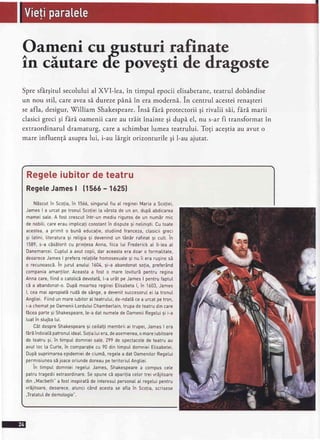 rri rafinate
vegtide dragoste
Spresfirgitul secoluluial XVI-lea, in timpul epocii elisabetane,teatrul dobindise
un nou stil, careaveas5.durezepAni in eramoderni. in centrul acesteirenagteri
seafla, desigur,Tilliam Shakespeare.insi firi protectorii gi rivalii sii, firi marii
clasicigreci gi fari oamenii careau tr5.itinainte gi dupi el, nu s-ar fi transformat in
extraordinaruldramaturg,carea schimbatlumea teatrului.Togi acegtiaau avut o
mare influengi asupralui, i-au lirgit orizonturilegi l-au ajutat.
Regeleiubitordeteatru
RegeleJames| 11565- 16251
N5scutin Scofia,in 1566,singuruIfiu aI regineiMariaa Scoliei,
JamesI a urcatpe tronulScoliei[a v6rstade un an, dup5abdicarea
mameisate.A fost crescutintr-un mediurigurosde un num5r mic
de nobiti,careerauimpticaticonstantin dispute9i netinisti.Cutoate
acestea,a primit o bunEeducalie,studiindfranceza,clasiciigreci
si tatini,[iteraturasi retigiasi devenindun t6n5r rafinatsi cutt.in
1589,s-a cEsEtoritcu printesaAnna,fiica Iui Frederickat ll-teaaI
Danemarcei.CuptuIa avutcopii,dar aceastaera doaro formatitate,
deoareceJameslpreferaretatiitehomosexualesi nu ii era rusinesE
o recunoascS.in jurut anutui1604,9i-a abandonatso!ia,prefe16nd
companiaamantilor.Aceastaa fost o mare lovitur5pentru regina
Annacare,fiindo catoticbdevotat5,t-a urStpeJamesI pentrufaptuI
cEa abandonat-0.DupEmoartearegineiEtisabetal, in 1603,James
l, ceamai apropiat5rudbde sAnge,a devenitsuccesoruIei [a tronuI
Angtiei.Fiindun mareiubitoratteatrutui,de-ndatEcea urcatpetron,
i-achematpe0ameniiLordu[uiChambertain,trupadeteatrudincare
fdceaparte9i Shakespeare,[e-adatnumetede0ameniiRegetui9i i-a
luatin stujba[ui.
C6tdespreShakespearesi ceilaltimembriiai trupei,Jameslera
fErEindoiatEpatronuIideat.Sofia[uiera,deasemenea,o mareiubitoare
de teatrusi, in timpuIdomnieisate,299de spectacotede teatruau
avutloc [a Curte,in comparaliecu 90 din timpuIdomnieiElisabetei.
DupEsuprimareaepidemieidecium5,regetea datOamenilorRegelui
permisiuneasEjoaceoriundedoreaupeteritoriuIAngtiei.
in timput domnieiregetuiJames,Shakespearea compuscete
patrutragediiextraordinare.SespunecEapari!iacetortreivr5jitoare
din,,Macbeth"a fostinspirat5de interesuIpersonaIaI regetuipentru
vr5jitoare,deoarece,atuncicAndacestase afla in Scolia,scrisese
.JratatuIdedemotooie".
 