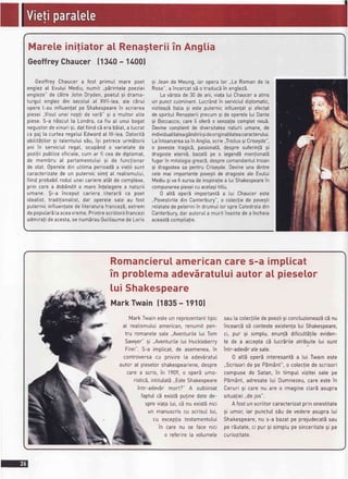 Mareleinitiatora[ Renagteriiin Anglia
GeoffreyChaucer11340- 14001
GeoffreyChaucera fost primuI mare poet
englezaI EvuluiMediu,numit ,,pbrintetepoeziei
engteze"de c5treJohn Dryden,poetu[9i drama-
turguI englez din secotutat XVll-tea,ate cErui
opere[-au inftuenfatpe Shakespearein scrierea
piesei,,Visu[unei nopli de var5" 9i a muttoratte
piese.S-a n5scutla Londra,ca fiu a[ unui bogat
negustordevinurisi,datfiindcberabEiat,a lucrat
ca paj [a curtearegetuiEdwardat lll-tea.Datoritb
abititStitor9i tatentutuisEu,i9i petreceurmEtorii
ani ?n serviciuIregat, ocup6ndo varietatede
pozitiipubticeoficiate,cum ar fi ceade diptomat,
de membru aI parlamentutui9i de functionar
de stat.Operetedin uttimaperioadda vietiisunt
caracterizatede un puternicsim! aI realismului,
fiindprobabitroduIuneicariereat6tde complexe,
prin care a dob6ndito mareinfetegerea naturii
umane. $i-a inceput cariera IiterarE ca poet
idealist,tradi!ionatist,dar operetesate au fost
puternicinftuentatede literaturafrancez5,extrem
depoputarE[aaceavreme.Printrescriitoriifrancezi
admira!ideacesta,se numErauGuitlaumedeLoris
9i Jeande Meung,iar operator.,Le Romande La
Rose",a incercatsb o traducbin englezS.
La vSrstade 30 de ani,vialalui Chaucera atins
un punctcutminant.LucrAndin serviciuldiptomatic,
viziteazEltatia9i este puternicinftuenlatsi afectat
de spirituIRenagteriiprecumsi de operete[ui Dante
9i Boccaccio,careii ofer5o senzaliecompletnou5.
Devinecongtientde diversitateanaturiiumane,de
individualitateag6ndirii9ideoriginatitateacaracterutui.
Laintoarcereasain Angtia,scrie,Troitus9iCriseyde",
o povestetragicS,pasiona[5,despresuferin!59i
dragosteeternS,bazat5pe o tegend5menlionatS
fugarin mitotogiagreacS,desprecomandantuItroian
9i dragosteasa pentruCriseyde.Devineuna dintre
celemai importantepovegtide dragosteale Evului
Mediusi vafi sursadeinspiraliea [uiShakespearein
compunereapieseicuacetagitittu.
0 att5 operSimportantba lui Chaucereste
,,Povestiriledin Canterbury",o cotecfiede povegti
relatatedepeteriniin drumuIlor spreCatedratadin
Canterbury,darautoruIa muritinaintedea incheia
aceast5compitalie.
Romancierutamericancares-a implicat
in probtemaadeviratuluiautorat pieselor
tui Shakespeare
MarkTwain11835- 1910f
MarkTwainesteunreprezentanttipic
a[ reatismutuiamerican,renumitpen-
tru romanetesate..Aventuritelui Tom
Sawyer"9i ,,Aventuritelui Huckteberry
Finn".S-a impticat,de asemenea,in
controversacu privire[a adevbratuI
autora[ piesetorshakespeariene,despre
carea scris,in 1909,o oper5umo-
risticS,intitutatS,,EsteShakespeare
intr-adevErmort?" A subtiniat
faptulcEexistbputinedatede-
spreviata[ui,cEnu exist5nici
un manuscriscu scrisul[ui,
cu exceotiatestamentutui
In carenu se lacenrcl
o referire[a votumete
sau[acolecfiitedepoezii9iconctuzioneaz5cEnu
incearcSsEcontesteexistenla[ui Shakespeare,
ci, pur 9i simptu,enunfddificuttSfiteeviden-
te de a acceptac5 lucrdriteatribuitelui sunt
intr-adeviralesate.
0 att5operi interesant5a lui Twaineste
,,Scrisoride pe PEm5nt",o cotecfie descrisori
compusede Satan,in timpulviziteisatepe
PEm6nt,adresate[ui Dumnezeu,careestein
Ceruri9i carenu are o imaginectar5asupra
situatiei,,dejos".
A fostunscriitorcaracterizatprinonestitate
9i umor,iar punctulsdude vedereasupralui
Shakespeare,nu s-a bazatpe prejudecat5sau
perbutate,ci pur9isimplupesinceritate9i pe
curiozitate.
 