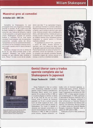 Maestrutgreca[ comediei
AristofantAS- 385i.Hr.
Comediite tui Shakespeare,in care
principaletetemesunt dragosteasi tineretea,
prezintSun paradox.Pe de o partesunt atSt
de ireate,neav6ndnicio [egbturbcu rea[itatea
vremuritorsate,insEpe de attEparte,implicb
o bunScunoagterea uneigamelargideemotii
umane. Shakespearereugegtes5 combine
fantezia 9i reatitateaintr-un mod foarte
interesant.Acestamesteceste,de asemenea,
caracteristic comediei antice din Attica,
reprezentatuIceImaideseambfiindAristofan,
unuIdintreceitreicomedieniai Grecieiantice,
careocupdo pozi!ieunicbin istoriaIiteraturii
universa[e.
Aristofana inceoutsb scrie [a v5rstade
20 de ani. Una dintre primete piesea fost
,.Daita[eis"[0aspe!ii), una dintre piesete
pierdute,iar spre sf6rgitutvie!ii,Aristofana
scris,,Plutus".in totat,a scris/r/rde comedii,
dintrecare doar 11 au supravietuittimputui.
$i-a petrecuttinerejeain contextuIsfArgitutui
REzboiutuiPe[oponez,de24deani,dintreAtena
9i Sparta,carea condus[a dectinuIcelordouE
ora9e.Ac!iuneapiesetorsatese desfSgoarb[a
Atena,satirizAndpotitica,tratatelede pacesi
situaJiasocial.Sa timpuritorsate.ii indeamnE
pe cetS!eniiatenienis5-9ifoloseascbputerea
imaginafiei si umoruI pentru a infrunta
reatitateacotidianS.
in capodoperasa,din411i.Hr.,,,Lysistrata",
o satirb de rEzboi, femei[e ateniene si
spartane,care s-au sSturatde rEzboi,decid
sd ajungE[a paceprin practicareace[ibatului.
PtanuIfunclioneaz5,iar piesaseincheieintr-o
atmosferEcomicEde festivitate.in generat,
in comediilesaleabundEconotatiitesexuate,
incidentelevutgaredar comice,precumsi o
energie,o verv5si o vitalitateincredibitS.
Geniuttiterarcarea tradus
operelecomptetealelui
Shakespearein japonezi
ShoyoTsubouchi ll8se- le3sl
ShoyoTsubouchia fost un scriitor,
critic, dramaturg,traduc5tor9i editor
japonez.Uneoria folosit9i pseudonimuI
Harunoya 0boro, pentru a-9i semna
operete.E[ s-a n5scutta Gifu,in 1859,si
s-a mutat[a^Nagoyacu famitia,[a vArsta
de 10 ani. Inc5 de mic era un cititor
infocat, atras ?n speciaI de Iiteratura
poputarS.La 15 ani, a urmat cursuri[e
$cotiide timbd engtezddin Aichi,unde
a auzitpentruprima dati de piesetelui
Shakespeare.S-a mutat in capitat5in
cbutareaunei educafiiuniversitaregi a
absolvitUniversitateadinTokio,sectiade
LiteraturS,in '1883.in 1885,9i-a pubticat
prima Iucrare,,,Esen]aromanutui",un
studiu critic a[ [iteraturiijaponeze,9i,
imediatdup5aceea,romanu[.,Studen!ii
dinziuade azi".In 1884,a tradus,,lutius
Cezar"injaponezS,iarmait6rziu,din1909
p6nbin 1927,a tradusoperelecomplete
ate[ui Shakespeare.In 1928,a participat
[a deschidereaMuzeutuiTeatrutui,de [a
Universitateadin Waseda,construitin
stituI arhitecturaIaI TeatrutuiFortune
din epocaetisabetanS,fiinddedicatartei
teatrutui.Deasemenea,Shouyoa fondat
si a editatrevistade [iteraturEWaseda
Bungaku ILiteratura WasedaJ,care a
apErutdin 1891p6nEin 1898.
Tsubouchia muritin 1935.[av6rstade
75deani.
CopertacErliibiograficea tui ShoyoTsubouchil"SH0Y0
TSUB0UCHl,AtbumutLiteraturiiJaponeze,Editura
SHINCH0,insolitde fotografiimenitesEitustrezeviala
dramaticia autoruluisi taine[ecreatiei[iterare."
 