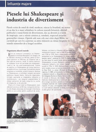 Pieselelui Shakespearegi
industria de divertisment
Pieselescrisede omul de rAnd,needucat,niscut la Stratford,nu numai
c5.au dus la o mare schimbarein cultura teatralabritanica,oferind
publicului o noui formi" de divertisment,dar au devenitgi o sursi.
de inspiratie,carea stArnituimirea gi, totodatS.,respectulartigtilor
generagiilorviitoare.Operelesalesunt celemai citite dupi Biblie, iar
cuvintelepe carele-aagternutcu atita maiestrieau ramasintiparite in
inimile oamenilorde-alungul secolelor.
lt
F.tiI..
Organizarea afacerii teatrale
Tl srE DE NEpRElulr coNTRTBUTIA |.ui Shakes-
H
l-lpeare [a evotutiaRenasteriidin Angtia,de
ta sfArgituIsecoluLuiat XVI-tea,p6nE ta ince-
putuI secoLutuiat XVll-tea,iar impactuI s5u a
fost atAt de puternic,incAt,in istoria teatruLui
se vorbegteacum de perioada pre-shakespea-
-;^^x -; '{^ ^^^ ^^-rrorro
'
us Lso y,-t-shakespearianb Inainte
de aparitia [ui Shakespearepe scena teatruLui,
aceast5art5 era,in principa[,formatbdin drame
reLigioasesi moraIiste,jucatein biserici.Venrrea
tui Shakespearea schimbat comptet perceplia
pubLicuLuidespre teatru. Versuri[e ingenioase,
intrigite captivante 9i inegatabiLamSiestrre a
dramaturgutui i-au asigurat poputaritatea in
16nduIoameni|.orde toate ranguriLenu numal
din Angtiadar gi din atte jEri
Chiar si in timput vietii tui Shakespeare,spre
sfargitutsecotuLuiat XVI-tea,companiiLede tea-
tru din Angtiaobignuiaus5 meargSin Germania
pentru a juca piese pentru publicuI de aco[0.
VoItaire,scriitoru[ 9i fitozofutdin perioadaitu-
minismutui francez,care a trSit in Angtiaintre;
anii 1726si 1729,face o importantSreferire 9i'-
prezentarea [ui Shakespearein ,,EseuIasupra
poezieiepice", pubticatin 1727.In ltatia, undp:
au fost puse in scen5 mutte dintre piesete
Shakespeare,incLusiv.,Romeosi Jutieta",prima
traducere itatiand a Iui ..lulius Caesar" a fost
jucatb in 1756 in 1820,Edmund Kean,cetebrut
actor enqlez,a avut un succesimensin America,
la New York. cu piesa,,Richard at lll-Lea".I
Japonia,in 1885,prima pies5a Iui Shakespea!'g,
o adaptarekabukia ,,Negu!Storutuidin V
de UdaqawaBunkaisi Katsu Genzo,a fost pusb
in scenE La Ebisuza,din Osaka. Poputaritat
teatrului shakesoeariana continuatsE creasc
de-a [unguLsecote[or,pieseleLuifiind jucatei{
companii teatrate din toatl [umea 9i in zi
noastre.in ptus,principateteteme din pie
Luisunt adeseaadaptateta fitme, musicaturi
Laalte genuri de spectacote.
.drf
^ 0 scenidinfitmut..Romeosi Jutieta"l1996lcutineriiactori
Leonardodi Caprio,in rotu[[uiRomeo,si CtareDanes,in rolul
JuIietei
^ 0 scenddin..RegeleLear",unadintretragediitetui
Shakespeare,bazatSpelegendaruIregedinsecotutuiat lV-tea
aIAnotieiantice.
 