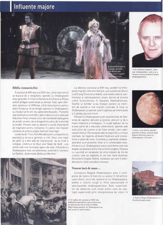 .adil4-
Biblia romanticilor
in secolul.atXVll-teasiaLXVlll-Lea,candclasicismuL
se bucurade o revigorare,opereteLuiShakespeare
erauignorate,in timpce[iteraturadinGreciasi Roma
anticEatr5geatoat5Laudasi atentiains5,spresfar-
situIsecoluLuiaLXVlll-tea,c6ndentuziasmuIpentru
anticiincepuses5 se stingS,opereLeLuiShakespeare
auinceputsEfiedinnouapreciatedepubticPovestite
sa[edramaticeprezintdo pStrundereunicisidel.icat5
in5untrulfiinteiumane;eroiis5imanifest5toatbgama
deemotiiumane,deLadragoste[aur5sideLadorintS
la invidie.PiesetesaLeau devenito sursbimportant5
de inspiratiepentruromantici,in cadruLnoiimiscSri
condusedepoetuIenglezSamuetColeridge
LavArstade17ani,FeLixMendeLssohn,compozitorut,
pianistuIsi dirijoruLgerman,a citit,,VisuLuneinopti
de var5"si a fostatatde impresionatde eaincAta
compus,,Uvertura[a VisuIuneiNoptide Var5",una
dintrecelemaifaimoaseopereatesate Influenta[ui
Shakespeareeste,deasemenea,evidentSin romanuL
[uiGoethe..SuferinteLetanEruLuiWerther"
'f
La sfarsituIsecoLutuiaLXVlll-Lea,asistdmtainfiin-
tareamigcSriireformeiLiterare,subnumeledeSturm
undDrangIFurtunEsiAvSnt],careexattanatura,sen-
timentuLsi individuaLismuLuman,dorindsEeLimine
cul.tuIlluminismutuiin favoareaRationatismuLui.
Goethe9i Schittersi-auinceputcarieraca mem-
brii de seam5ai noii misc5riculturate,in timp ce
ShakespearesioperelesaLeii captivaupetineriipoeti
srii ghidaupenouLdrum
PiesetetuiShakespearesuntcaracterizatedefoto-
sireade expresiidelicatesi precise,precumsi de o
maremEiestriea [imbaiuLui.ln ciudafaotuluici nu
a avutpartede o educalieuniversitarS,operetesale
sunt plinede cuvintegi de frazeample,carecapti-
veaz5cititoruIPersonajetesaleseexprim5cuo mare
ctaritate,iar repticiteatribuitefieciruiasuntconsrs-
tentesi ptinedemiez.CuvinteLesi expresiiLeshakes-
pearienesuntprezentechiarsi in conversatianoas-
tri dezicuzi.Shakespearea avutunuIdintreceLemai
bogatevocabu[aredintretotiscriitoriiengtezi.Folosea
cu usurintbun vocabutarde circatreizecide mii de
cuvinte,carese regisescin ceLmai marediclionar,
DictionaruIEngLezOxford,vocabul.arpecarei[ extin-
deaatuncrcandconsideranecesar.
Venerat inc.i de mase...
n^*^^^;^ D^^-rx shakesneareeste o com_vurrrPorilo rsyoLo
paniede teatru britanici cu sediuIin Stratford-
upon-Avon,LocuIde nagtereaLLuiShakespeare,
av6nd o istorie tung5 9i fiind specraLizatEin
spectacoLeteshakespeariene Este surprinzS-
tor de observatcum mutti actori care au c6s-
tigat experientSprin interpretareade roturi in
^ Sir AnthonyHopkins,mare
star hottywoodian,carea gi-a
inceputcarierajuc6ndin piese
shakespeariene
^ Ariet,unuIdintresatetitii
p[aneteiUranus,numitSdupE
ReginaZinS din piesatui
Shakespeare,,Furtuna".
^ TeatruI RegaI Shakespeare din
Stratfo rd - upon-Avon
i
I
( Un tabtoudin secotutat XVlll-tea,
inf6tis6ndspectatoriicarese bucurau
de spectacotuIde |.aTeatrutGtobe.
l'4a.ioritateapiesetorIui Shakespeareau
fostjucatein acestteatru
 