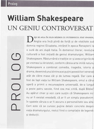 WilliamShakespeare
T]N GE,NII-]CONTROVE,RSA
E$I sE AFLAiN prrN nezsor cu purERNrcul srAT spANroL
AngLiaera inc5 plinEde fort5 9i de vitaLitatesub
domniaregineiELisabeta,intrdndin epocaRenagteriiL
o sutb de ani dupd ltaLia.in domeniuLLiterar,revoLu!
cuLturaLSa fost iniliatbde geniuldramaturgiei,WiLLia
Shakespeare.RSsturn6ndotradi!iece-giaveaoriginiLede
pevremeaLuiAristoteL,conformcdreiaartaimitEnatura
Shakespearea combinatcomedia,tragedia,istoria 9
drama,devenindunuLdintreaceipu!inipovestitorivenera
at6t de c5tre masecat 9i de lumea regalS.Dar care a
fost de faptvialalui WiLLiamShakespeare,omuLa cdru
operda primit o recunoastereuniversa[5,de-a Lungu
a pestepatru secoLe,fiind cea mai cititS,dupd BibLie
Au apbrutchiar9i vocicaresuslinc5 Shakespearenic
nu ar fi existatvreodatS,c5 ar fi un simplupseudonim
in spateLecSruias-ar fi ascunso personaLitatesauaLta
Cert este c5 se cunoscpufinedetaliiconcretedespre
via!adramaturguLui,restuLfiindo compiLa!iede Legend
9i deductii
 