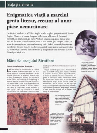 Enigmatica viagi a.marelui
geniu literx creator al unor
piesenemuritoare
La sfbrgitulsecoluluial XVIlea, Angliaseaflain plini prosperitatesubdomnia
RegineiElisabetagi intrasein epocainfloritoare a Renagterii.In aceasti
perioadS.,un dramaturg,pe nume'$Tilliam Shakespeare,pune bazeleunui
nou stil dramatic,un stil inovator,unic la aceavreme.$i-a inceput carieraca
actorgi s-atransformatintr-un dramaturg unic, lisAnd posteritigiinumeroase
capodopereliterare,insi.,in mod straniu,existi.foartepuginedatedespreviaga
sa,cu exceptiaa citorva atestiri oficialegi a legendelorcaredezviluie o parte
din enigmavietii sale.
MandriaorasutuiStratford
intr-un origel micinat de ciumi ...
T
o o surAgatzectdekitometrinordde Londra,
r-lse gSsegteStratford-upon-Avon,un or5-
seI de provincie,inconjuratde c6mpurifertite,
datoritd16utuicare[e strEbate.BotezuIfiutui
tui JohnShakespeare,Wittiam,din datade 26
apritie1564,a fostinregistrat,in IimbatatinS,in
registruIparohieioragutui,BisericaSfinteiTre-
imi.AcestuibEiati-afostscrissEdevinEceImai
faimosdramaturg.NumetedeWittiamShakes-
peareaveas5 rEsunede-a[unguIsecotetor.in
acetevremuri,copiiinou-nEscu!ierauderegutE
botezafila treizitedupEnagtere,deaceea,data
de 23 apritiea fost atestatbca ziuade nagterea
acestuia.
OraguIStratford-upon-Avona fost fondatin
juruIanutui1200d.Hr.9i,p5n5in a douajumEtate
a secotuluiat XVI-Lea,epocaRegineiEtisabeta,
a devenito agezareprosperS,fiindcentrulre-
gionaIaI comer!utuipentrucomunitSIiterurate
dinimprejurimi.insbin anulin carese n59tea
Shakespeare,oragula fost [ovitde cium5,iar
aproximativ1.600de oameni,15%dinpoputalia
oragului,9i-aupierdutviata.in aceeagiperioadS,
ingrozitoareaepidemiea MortiiNegrea afectat
o marepartedin Europa,mii de oamenifiind
r5pusideaceast5boatE.
Casadin Stratford-upon-Avon
in cares-a ndscutShakesoeare.
Degise afE in condiliibune,
a rEmas,practic,neschimbatd,
fiindvizitatide un mare
numir de oameni
in fiecarean.
( Henrical-Vl-leain timpul
Rizboiuluicelor DouERoze.
La sfargitutRizboiutuide
100de Ani 9i ai Rdzboiutui
celorDoui Roze,Anglia
intr5,in sfdrgit,intr-o
epocede tinigte,sub
domniareginei
Etisabetal.
^ 0 picturdde la sfdrgitut
secoluluiat XVlll-tea,
ilustrandu-tpe Shakespeare
copit,juc6ndu-secu zeitele
Comedieisi Tragediei.Tatentu
tui Shakespearea fostadesea
caracterizatcafiind divin.
 
