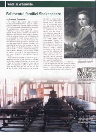 FaLimentuLfamitieiShakespeare
La $coala de
IN PIESA SA ,,CUM v,I. PLACE'',
ShakespearefacereferireLaviatadescoatba
i
copiilor.In perioadadomniei regineiElisabeta
I, era normaI ca odrastel'efamiliiLorobisnuite
sd aibS parte de o educatieprimarS.
Cand avea aproximativ gapte ani, Shake-
speare a fost inscris, probabit,[a ScoaLade
Gramaticidin Stratford,NouaScoa[5a Regetur
ELeviiurmau cursurite 6 ziLepe s5pt5manS,
de [uni p5nE sAmb5t5, de La 6 sau 7 dimi-
neala,panb La5 sau 6 seaTa.PrincipaLelema-
terii de studiu erau gramatica, etica si reto-
rica, dar eteviiinvS!ausi [atina si greaca prin
intermediuL Iucrdritor Iui Seneca si ate Iui
PLaton.Se crede cE,.MetamorfozeLe"poetutui
roman Ovidiu au avut o maTe influent5 asu-
pra t6ndrutui WitLiam Era un copil extrem
de curios, inzestrat cu un taLent extraordi-
nar, care a studiat cu mare pticere operele
antrce
i-
--,-
r,^,-+:+X
-;
l;^-;+X l^ ^-;:ilrsd LOprrdrd unrgura 9r upsrra oe grJr a
t6nErutui WiLtiam a Iuat sfSrsit in momen-
tuL in care situatia financiarE a tatiLui s5u
a Iuat o intorsiturE negativS Afacerea Iui
John Shakesoeare se afta in decLin atunci
c6nd Wittiam avea 12 ani, iar doi ani mai
tArziu, in anuL 1579, situatia s-a inrEutS-
r;+
-+ll
.l^
-,,1r
i^^ +
-Lrr oLo( uc rtruttr lrtLoL o
{^^+
-;li+ -X
.,4^,lX
rosr.sil.il.sa vanoa propr|-
etatea sotiei Nu existE
nici o inreoistrare scrisb'''''J -' - - '
care sE ateste cE WitLiam
Shakespearea urmat stu-
dii crnprin:rp i:r egp6g-
tEtorii sunt de acord cd
si-a intrerrrnt edrrcatiade
La ScoaLade GramaticE[a
vSrsta de I4 ani. Literatii
din acea vreme erau
majoritatea educa!i Ia
Universit5!iLe 0xford si
n--h-;,{^^ ,.J^
-^^^-
+-^udrrrurru9c, uE oLEqo LrE-
buie sd fi fost o mare dez-
-'_X^i-^ ^^h+r,,
+-l^^+-
dtttd9tt E PEtttt u Ldlcrrld-
tuI tAnEr sE fie nevoit sd
renunte Ia educatia sa,
{x-x ,{^tdt d d dvEd >dtt>d uE d
urma cursuriLe unei unr-
versitSti. Nu se cunoaste
cu exactitate motivuI reaI
^^-^ ^ ^+^+ l- L--^ t-l'
Ldte d StdL Ld udld tdLlmen-
tutui [ui John Shakespeare;se crede insE ci
a fost marginatizatatSt din punct de vedere
{i^^^-i--
-
+
-i ^^^;^l ^^^+-,,
{^^+,,1
^X
.
rnancrar, car sr socraL,penlru IapIUI ca era
catoIic in vremuri in care protestantii deti-
neau controtuLsi isi exercitauinftuenta.
^ 0 picturdcuShakespeare[a
12 ani,cind tat5Llui eraincdo
figurSmarcantia oragutui.
^ UndesendatatdinsecotuIat
XVI-teaitust16ndinterioruIScotiide
GramaticEundeeleviierauinv6tati
cumsi scriesi sEciteascS.
3
i
7
.,.ffi|lqr;.,sffi;i-
tlto *l
Cu permisiunea Shakespeare E
 