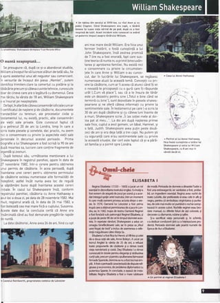 3uamabititateaShakesDeareBirtholaceTrustRecordsOtfice
( Un tabtoudin secolulat XVlll-tea,cu rAulAvon9i cu
poduICtopton.C6ndShakespeareera copit,o tAnirS
femeiei9i luaseviatasirind de pe pod,dupt ce a fost
resoinside iubit.Acestincidentestecunoscutca av6nd
un puternicimpactasuprat6nbruluiWittiam.
animaimaredecatWitliamErafiicaunui
fermierinstSrit,o fost6cunogtinlSa [ui
JohnShakespeare,insSzestreapromis5
de 7 lirenu a fostonoratS,faptcaresus-
!ineteoriac5nuntanua primitbinecuvan-
tarea9i aprobareafamitiei.Nu existinici
o consemnarecu orivire[a circumstan-
!elein careAnnesi Wittiams-aucunos-
O nunti neaSteptati...
Sepresupunec5,dupbce9i-aabandonatstudiite,
'ViLtiam
ainceputfies5[ucrezeatEturidetat5tsEu,fie
3 ajunsasistentulunuiattnegustorsaucomerciant.
n versuritede inceputdin piesa,,Ham[et",putem
Centificatrimitericlare[a comertuIcu piet5rie9i ta
:5b5cErieprecumsic6tevacuvintetehnice,cunoscute
Joardecinevacareareo leg5tur5cudomeniu[.Ceva
nai tSrziu,[avArstade 18ani,WittiamShakespeare
s-ainsuratpeneagteptate.
Defapt,inafarEdecAtevaconsemnbrioficialecumar
'i certificatuIdenagtere9idecbsbtorie,documentete
:ranzacliitorcu terenuri,a[e procesetorcivite9i
:estamentu[[ui,nu existS,practic,atteconsemnEri
aLevie!ii sate private.Este cunoscutfaptut cE
si-a petrecut20 de ani [a Londra,timp in carea
scristoatepiesete9i sonetete,dar,practic,nu avem
rrci o consemnarecu privire[a aspectetevieliisale
cersonatein decursuIacesteiperioade. Prima
ciografiea [uiShakespearea fostscrisE[a90deani
CupEmoarteasa,lucrarecarecontinefragmentede
re!endE9izvonuri.
DupEbotezuIsEu,urmbtoareamenlionarea [ut
Shakespearein registruIparohiei,aparein datade
27 noiembrie1582,intr-o cererepentruobtinerea
rnui permisde c5sdtorie.In aceaperioadS,dupb
^naintareauneicereripentruoblinereapermisutui
CecEsbtorieexistaunumeroasealteformaLitSlide
rndeptinit,astfelinc6t nunta avea [oc de regu[5
Las5pt5m6nibunedupdinaintareaacesteicereri
,ritiate.in cazu[[ui Shakespeareins5, conform
r-egistru[uiparohiei,cEsdtoriacu AnneHathawaya
avut[oca douazi,pedatade28noiembrie1582.Mai
rnult,registru[aratbc5,in datade 26 mai 1583,a
fcstbotezat5ceamaimarefiic5a cuptului,Susanna.
Acestedate duc [a conctuziacertSc5 Anne era
jrsbrcinatbc6ndaufostdemaratepreg5tirilerapide
:e nunt5.
LadatacEs5toriei,Anneavea26deani,fiindcuopt
cut,dar in lucrSrile[ui Shakespeare,se reg5sesc
numeroaseatuzii[aaceastbtem5.Conceptiicu pri-
vire[acisitorie,cumar fiaceeacEatuncicSnditi ier
o nevastbte pricopsesticu o gurEcarei1irdspunde
ur6t [.,Cumvb ptace"),saucEa te insurade tSn5r
esteun dezastrupentrusineL.Totute binec6ndse
terminicu bine"J,suntdezvoltatein pieseleshakes-
pearienesi ne ofer5c6tevainformaliicu privireta
sentimentetesa[e.Intestamentu[0ecarel-ascrista
30deaniduoSc5s5toriesi cu cSteva[uniinainteoe
a muri,Shakespearescrie.,iiLassolieimeteat doi-
LeapataI meu...".La doiani dupbnagtereaprimer
satefiice,cuptuIa avutgemeni,un bEiat,Hamnet,9i
o fat5,Judith.ShakespeareaveapulinpestedouS-
zecideani9ieradejatatdta treicopii.Nuputemsti
cu siguran!5careeTausentimentetesa[ecu privire
[aaceast5situa]ie,darcertestefaptuIcEsi-apbrS-
sitfamitiasia oornitsoreLondra.
^ CasatuiAnneiHathaway
^ Portreta[ [uiAnneiHathaway,
fiicafosteicunogtintea tatEtuitui
Shakespearesi sotiatuiWitliam
Shakespeare,cu8 animaiin
v6rst5dec6tet.

i1
.l
,,.}' tJ,
,q
I
ELISABETA
ReginaElisabeta| (1533- 1603)ajucatun rol
esen$alindezvoltareateatruluienglezEainsd5ia
fostextremdeata5aGdejoculpesceni5iaacor-
datintregulsprijinarteiteatrului,intr-unmoment
in caremu[i oamenipriveauactoriadrepto ere-
zie.in 1574,Oameniilui Leicestera fost prima
trupi careaoblinutpermisiuneadeajucain Lon-
dra,iar,in 1582,trupadeteatruOameniiReginei
afostfondatisubpatronajulRegineiElisabeta,Si
ajucatdepeste90deoriintimpuldomnieiaces-
teia.in repetater6nduri,Shakespearea adusun
omagiubineftcdtoareisale,iarin piesasa,,Visul
uneiNoplideVari"a inclusdeasemeneao refe-
rinli migulitoarecitreAhela5a.
ElisabetaIafostfiicaluiHenricalVllFlea5icelei
de-adouasoliialesale,AnneBoleyn.A urcatpe
tronulAnglieila vArstade 25 de ani,a refuzat
toatepropunerilede cdsitorieli a remastoati
vialanemdritatd5icasti.DegiElisabetala rdmas
cunoscutiin istoriepentrueleganla$istriluckea
cu4iisale,precum5ipentruspulberareafaimoasei
ArmadeSpanioledomniasanuafosttocmaisim-
pli. Afostoperioadicancterizatidedisputereli-
gioase5ieconomice,deproblemediplomaticecu
puternicaSpanie,in concluzie,o epocide insta-
bilitate.ReginaElisabetaa fosto mareiubitoare
ETA I
demod5.PerioadadedomnieadinastieiTudora
fostunaextravagantS,iarvanitateaafost,proba-
bil,un ingredientesenlial.Reginaavearochiide
toateculorile,darpreferateleeieraucelein alb5i
negru,pentruci simbolizauvirginitateaSipurita-
tea,decelemaimulteoripurt6ndo rochiesomg
tuoasdin acesteculori.Rochiileregineieraubre
datemanual,cu diferitefelurideafi coloratd,gi
decoratecudiamanterubinegisafire.
$i-asacrificatviafapersonaldgi,in schimb,
s-adedicatconduceriileriicuo inlelepciunepru-
denti. PerioadadomnieisaleDoartenumelede
EpocadeAuraElisabetei.
^ Un portretal regineiEtisabetaI
. CastetuIKenilworth,proprietateaconte[uide Leicester
 