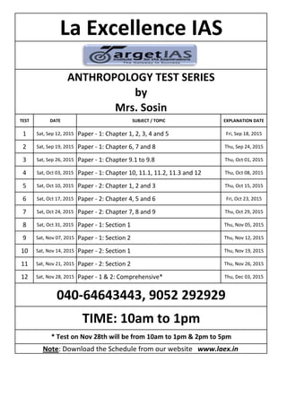 TEST DATE SUBJECT / TOPIC EXPLANATION DATE
1 Sat, Sep 12, 2015 Paper - 1: Chapter 1, 2, 3, 4 and 5 Fri, Sep 18, 2015
2 Sat, Sep 19, 2015 Paper - 1: Chapter 6, 7 and 8 Thu, Sep 24, 2015
3 Sat, Sep 26, 2015 Paper - 1: Chapter 9.1 to 9.8 Thu, Oct 01, 2015
4 Sat, Oct 03, 2015 Paper - 1: Chapter 10, 11.1, 11.2, 11.3 and 12 Thu, Oct 08, 2015
5 Sat, Oct 10, 2015 Paper - 2: Chapter 1, 2 and 3 Thu, Oct 15, 2015
6 Sat, Oct 17, 2015 Paper - 2: Chapter 4, 5 and 6 Fri, Oct 23, 2015
7 Sat, Oct 24, 2015 Paper - 2: Chapter 7, 8 and 9 Thu, Oct 29, 2015
8 Sat, Oct 31, 2015 Paper - 1: Section 1 Thu, Nov 05, 2015
9 Sat, Nov 07, 2015 Paper - 1: Section 2 Thu, Nov 12, 2015
10 Sat, Nov 14, 2015 Paper - 2: Section 1 Thu, Nov 19, 2015
11 Sat, Nov 21, 2015 Paper - 2: Section 2 Thu, Nov 26, 2015
12 Sat, Nov 28, 2015 Paper - 1 & 2: Comprehensive* Thu, Dec 03, 2015
ANTHROPOLOGY TEST SERIES
by
Mrs. Sosin
La Excellence IAS
040-64643443, 9052 292929
Note: Download the Schedule from our website www.laex.in
TIME: 10am to 1pm
* Test on Nov 28th will be from 10am to 1pm & 2pm to 5pm
 