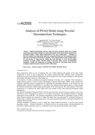Int. J. on Recent Trends in Engineering and Technology, Vol. 10, No. 2, Jan 2014

Analysis of PEAQ Model using Wavelet
Decomposition Techniques
Jagadeesh B.K1, Dr. B Siva Kumar 2
1

HKBKCE/Department of ECE, Bangalore, India
Jbkanade_99@yahoo.com
2
Dr.AIT/Department of TCE, Bangalore, India
Sivabs2000@yahoo.co.uk

Abstract— Digital broadcasting, internet audio and music database make use of audio
compression and coding techniques to reduce high quality audio signal without impairing its
perceptual quality. Audio signal compression is the lossy compression
technique, It
converts original converting audio signal into compressed bitstream. The compressed audio
bitstream is decoded at the decoder to produce a close approximation of the original signal.
For the purpose of improving the coding this work attempts to verify the perceptual
evaluation of audio quality (PEAQ) model in BS.1387 using wavelet decomposition
techniques. Finally the comparison of masking threshold for sub-bands using Wavelet
techniques and Fast Fourier transform (FFT) will be done.
Index Terms— Psycho-Acoustic, ATH, DWT, FFT.SMR, CB, WFB, PEAQ

I. INTRODUCTION
Data compression refers to way of reducing data size without affecting the quality of the data; Audio
compression is form of data compression. To acquire compressed audio, different audio compression
methods have been contrived and implemented. These methods vary from simple technique to most advance
and complex that takes sensitivity of the human ear.
In the process of audio compression perceptual limitation of human ear is exploited. This Limitation in
human hearing system is used to remove perceptually irrelevant audio signal. MPEG Audio compression
technique algorithm achieves compression by exploiting the perceptual limitation of the human ear. By
applying audio compression algorithms it is possible to get compact digital representations of audio signals
for efficient transmission without impairing the quality at the receiving end. The main purpose of the audio
compression is to represent the audio signal with a less number of bits while achieving transparent signal
reproduction.
The absolute threshold of hearing (ATH) is used to characterize the amount of energy needed in a pure tone
such that it can be detected by a listener in a noiseless environment. The absolute threshold is typically
expressed in terms of dB SPL. The frequency dependence of this threshold was quantified as early as 1940,
when Fletcher reported test results for a range of listeners that were generated in a National Institutes of
Health study of typical American hearing acuity. The quiet (absolute) threshold is well approximated by the
nonlinear function [1][6].
Absolute threshold of hearing is used to shape the coding distortion spectrum is the first step toward
perceptual coding. Absolute threshold is of limited value in the coding context. Finding threshold for
spectrally complex quantization noise is a modified version of the absolute threshold, with its shape
DOI: 01.IJRTET.10.2.1365
© Association of Computer Electronics and Electrical Engineers, 2014

 