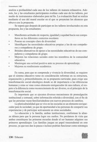 Extraordinaria l. 2007
analiza a profundidad cada uno de los talleres de manera exhaustiva. Ade-
·-- más, los y las estudiantes participantes evalúan cada uno de los talleres, .por
medio de instrumentos elaborados para tal fin. La evaluación final se realiza
mediante el uso del mural escolar en el que se proyectan los alcances que
obtuvo con la propuesta.
Se espera que después de participar en los talleres involucrados en esta
propuesta, los y las estudiantes:
• Manifiesten actitudes de respecto, igualdad y equidad hacia sus compa­
ñeros en los diferentes contextos escolares
• Posean un concepto claro de diversidad.
• Identifiquen las necesidades educativas propias y las de sus compañe­
ros y compañeras de grupo.
• Brinden alternativas de apoyo a las necesidades educativas de sus com­
pañeros y compañeras de grupo.
• Mejoren las relaciones sociales entre los miembros de la comunidad
educativa.
• Mantengan una actitud positiva ante su proceso de aprendizaje.
• Mejoren su rendimiento académico.
En suma, para que se comprenda y vivencie la diversidad, se requiere
que el sistema educativo tome en consideración reformas en su estructura,
organización y, primordialmente, en su propuesta curricular, pues exige una
transformación social-ideológica donde se dé importancia a las diferencias
humanas y estas se vean como elemento enriquecedor de una cultura; el res­
peto a la diferencia como reconocimiento de ser diverso, es el principio de la
transformación social.
Es importante que se ejecuten diversos mecanismos de promulgación
institucional y comunal, sobre información referida a diversidad, con el fin de
que las personas vayan familiarizándose con nuevos procesos de cambios.
La pluriculturalidad que se vive en las escuelas es un elemento emique­
cedor para la sociedad, ya que da oportunidad a las personas de compartir sus
experiencias y de participar activamente en otras sociedades.
La educación y la familia, ambas instituciones, conforman la alian­
za idónea para que la persona logre sus sueños. No perdamos de vista que
ambas constituyen las primeras escuelas donde el ser humano adquiere sus
primeros aprendizajes. Las familias juegan un papel trascendental en este
proceso, ya que nos dan la pausa e incluso podrían funcionar como estrategia
138 / Educare
 