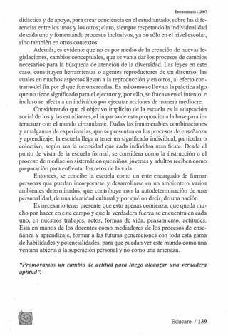 Extraordinaria I. 2007
didáctica y de apoyo, para crear conciencia en el estudiantado, sobre las dife­
rencias entre los unos y los otros; claro, siempre respetando la individualidad
de cada uno y fomentando procesos inclusivos, ya no sólo en el nivel escolar,
sino también en otros contextos.
Ade�ás, es evidente que no es por medio de la creación de nuevas le- .
gislaciones, cambios conceptuales, que se van a dar los procesos de cambios
necesarios para la búsqueda de atención de la diversidad. Las leyes en este
caso, constituyen herramientas o agentes reproductores de un discurso, las
cuales en muchos aspectos llevan a la reproducción y en otros, al efecto con­
trario del fin por el que fueron creadas. Es así como se lleva a la práctica algo
que no tiene significado para el ejecutor y, por ello, se fracasa en el intento, e
incluso se afecta a un individuo por ejecutar acciones de manera mediocre.
Considerando que el objetivo implícito de la escuela es la adaptación
social de los y las estudiantes, el impacto de esta proporciona la base para in­
teractuar con el mundo circundante. Dadas las innumerables combinaciones
y amalgamas de experien_cias, que se presentan en los procesos de enseñanza
y aprendizaje, la escuela llega a tener un significado individual, particular o
colectivo, según sea la necesidad que cada individuo manifieste. Desde el
punto de vista de la escuela formal, se considera como la instrucción o el
proceso de mediación sistemático que niños, jóvenes y adultos reciben como
preparación para enfrentar los retos de la vida.
Entonces, se concibe la escuela como un ente encargado de formar
personas que puedan incorporarse y desarrollarse en un ambiente o varios
ambientes determinados, que contribuye con la autodeterminación de una
personalidad, de una identidad cultural y por qué no decir, de una nación.
Es necesario tener presente que esto apenas comienza, que queda mu­
cho por hacer en este campo y que la verdadera fuerza se encuentra en cada
uno, en nuestros trabajos, actos, formas de vida, pensamiento, actitudes.
Está en manos de los docentes como mediadores de los procesos de ense­
ñanza y aprendizaje, formar a las futuras generaciones con toda esta gama
de habilidades y potencialidades, para que puedan ver este mundo como una
ventana abierta a la superación personal y no como una amenaza.
"Promovamos un cambio de actitud para luego alcanzar una verdadera
aptitud".
Educare / 139
 