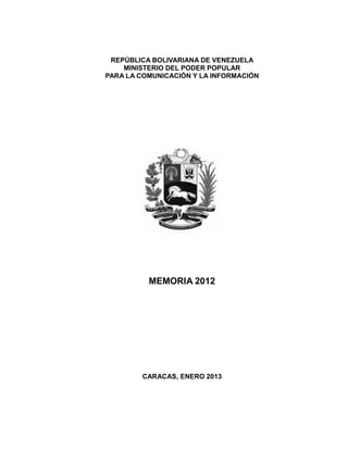 REPÚBLICA BOLIVARIANA DE VENEZUELA
MINISTERIO DEL PODER POPULAR
PARA LA COMUNICACIÓN Y LA INFORMACIÓN

MEMORIA 2012

CARACAS, ENERO 2013

 