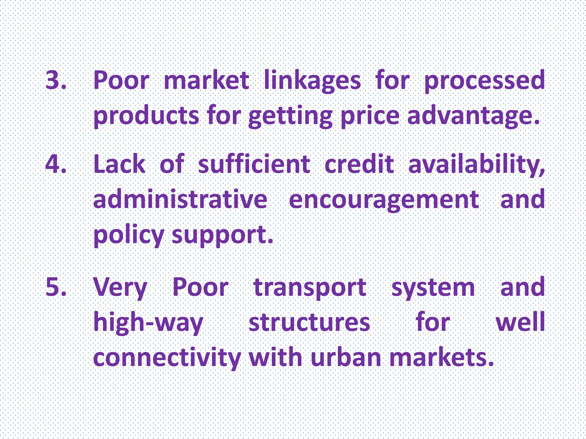 3. Poor market linkages for processed
products for getting price advantage.
4. Lack of sufficient credit availability,
administrative encouragement and
policy support.
5. Very Poor transport system and
high-way structures for well
connectivity with urban markets.
 