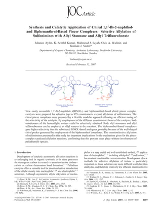 Synthesis and Catalytic Application of Chiral 1,1′-Bi-2-naphthol-
and Biphenanthrol-Based Pincer Complexes: Selective Allylation of
Sulfonimines with Allyl Stannane and Allyl Trifluoroborate
Juhanes Aydin, K. Senthil Kumar, Mahmoud J. Sayah, Olov A. Wallner, and
Ka´lma´n J. Szabo´*
Department of Organic Chemistry, Arrhenius Laboratory, Stockholm UniVersity,
SE-106 91, Stockholm, Sweden
kalman@organ.su.se
ReceiVed February 12, 2007
New easily accessible 1,1′-bi-2-naphthol- (BINOL-) and biphenanthrol-based chiral pincer complex
catalysts were prepared for selective (up to 85% enantiomeric excess) allylation of sulfonimines. The
chiral pincer complexes were prepared by a flexible modular approach allowing an efficient tuning of
the selectivity of the catalysts. By employment of the different enantiomeric forms of the catalysts, both
enantiomers of the homoallylic amines could be selectively obtained. Both allyl stannanes and allyl
trifluoroborates can be employed as allyl sources in the reactions. The biphenanthrol-based complexes
gave higher selectivity than the substituted BINOL-based analogues, probably because of the well-shaped
chiral pocket generated by employment of the biphenanthrol complexes. The enantioselective allylation
of sulfonimines presented in this study has important implications for the mechanism given for the pincer
complex-catalyzed allylation reactions, confirming that this process takes place without involvement of
palladium(0) species.
1. Introduction
Development of catalytic asymmetric allylation reactions is
a challenging task in organic synthesis, as in these processes
the stereogenic carbon is created via enantioselective carbon-
carbon or carbon-heteroatom bond formation.1-3 Palladium
catalysis offers a versatile tool for enantioselective introduction
of the allylic moiety into nucleophilic1,3,4 and electrophilic5-7
substrates. Although asymmetric allylic alkylation of nucleo-
philes is a very useful and well-established method,1,3,4 applica-
tion of electrophiles,5-11 including aldehydes8-10 and imines,5-7
has received considerable current attention. Development of new
methods for selective allylation of imines is particularly
important, as these substrates are more difficult to allylate than
aldehydes, and therefore relatively few efficient enantioselective
(1) Trost, B. M.; Lee, C. In Catalytic Asymmetric Synthesis; Ojima, I.,
Ed.; Wiley-VCH: New York, 2000; p 593.
(2) Denmark, S. E.; Fu, J. Chem. ReV. 2003, 103, 2763.
(3) Trost, B. M.; Vranken, D. L. V. Chem. ReV. 1996, 96, 395.
(4) Trost, B. M. Acc. Chem. Res. 1996, 29, 355.
(5) Nakamura, H.; Nakamura, K.; Yamamoto, Y. J. Am. Chem. Soc. 1998,
120, 4242.
(6) Fernandes, R. A.; Stimac, A.; Yamamoto, Y. J. Am. Chem. Soc. 2003,
125, 14133.
(7) Wallner, O. A.; Olsson, V. J.; Eriksson, L.; Szabo´, K. J. Inorg. Chim.
Acta 2006, 359, 1767.
(8) Zanoni, G.; Gladiali, S.; Marchetti, A.; Piccinini, P.; Tredici, I.; Vidari,
G. Angew. Chem., Int. Ed. 2004, 43, 846.
(9) Hopkins, C. D.; Guan, L.; Malinakova, H. C. J. Org. Chem. 2005,
70, 6848.
(10) Malinakova, H. C. Lett. Org. Chem. 2005, 3, 82.
(11) Wooten, A. J.; Kim, J. G.; Walsh, P. J. Org. Lett. 2007, 9, 381.
10.1021/jo070288b CCC: $37.00 © 2007 American Chemical Society
J. Org. Chem. 2007, 72, 4689-4697 4689Published on Web 05/25/2007
 