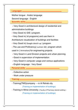 Languages: ‫ـــــــــــــــــــــــــــــــــــــــــــــ‬‫ـــــ‬
Mother tongue : Arabic language
Second language : English
Scientific skills: ‫ـ‬‫ـــــــــــــــــــــــــــــــــــــــــــــ‬
- Very Good in architectural design of residential and
administrative buildings
- Very Good in( GIS ) program.
- Very Good in( 3d programs) and use them in
Architecture visualization of buildings and facilities
- Very Good in( Google sketch up ) program
- The use and Proficiency( Lumion 3d) program which
used in ( Animation) for engineering projects
- Very Good in Land Division projects and urban planning
- Good in supervision of implementation
- Very Good in computer usage and various applications
- English language : Very Good
Personal skills: ‫ـــــــــــــــــــــــــــــــــــــــــــــــــ‬
- Collective action
- Work under pressure
Training: ‫ـ‬‫ـــــــــــــــــــــــــــــــــــــــــــــــــــــــــ‬
- Training(TMG)company – in Al Rehab city
(Training on implementation of buildings)
- Training in Minia University ( Faculty of Pharmacy stands building )
(Training on implementation of buildings)
 