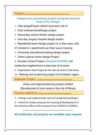 Projects: ‫ــ‬‫ــــــــــــــــــــــــــــــــــــــــــــــــــ‬‫ـ‬
( Design many educational projects during the period of
study at the College)
1 –Villa designProject 1000m²-built area 200 m²
2 –Club entertainmentDesign project
3 –Secondary school athletic design project
4 –One day surgery hospital design project
5 –Residential tower Design project of 11 floor area 1200
m² divided in 4 apartments per floor luxury housing
6 –University educational building design project
7 –Urban cultural centre design Project
8 –Division of land Project ( Detailed SCHEME ) for
residential neighborhood a total area of 20 acres
9 –Organization chart Project for the new city area of 1000 acres
10 –Raising and re-planning project of el-Habashi region .
Graduation Project : ‫ــــــــــــــــــــــــــــــــــــــــــ‬
Urban and regional planning project entitled
(Development of slum areas in the city of Minya)
Previous experience: ‫ــــــــ‬‫ــــــــــــ‬‫ــــــــــــــــــــ‬
1 - ( Design and implementate some of residential buildings )
2 - ( Work for Arabia company for housing & Development in
the technical office of the company from 2/2015 to 4/2016 ) .
----------------------------------------------------------
All certificates and projects are available upon request
 