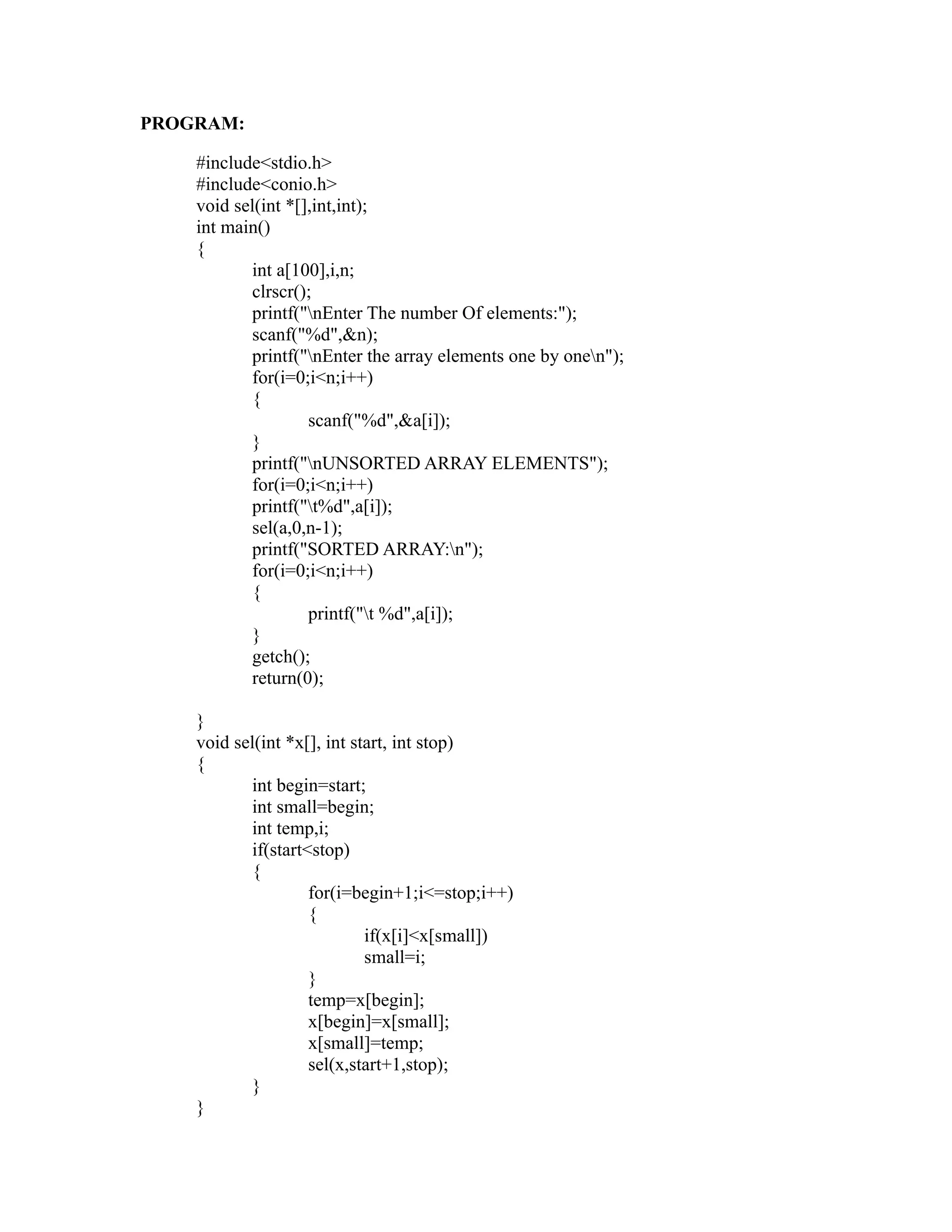 PROGRAM:

    #include<stdio.h>
    #include<conio.h>
    void sel(int *[],int,int);
    int main()
    {
           int a[100],i,n;
           clrscr();
           printf("nEnter The number Of elements:");
           scanf("%d",&n);




                                                                sy
           printf("nEnter the array elements one by onen");
           for(i=0;i<n;i++)
           {




                                                         ea
                    scanf("%d",&a[i]);
           }
           printf("nUNSORTED ARRAY ELEMENTS");




                                               e
           for(i=0;i<n;i++)



                                            ad
           printf("t%d",a[i]);
           sel(a,0,n-1);
           printf("SORTED ARRAY:n");
                                      m
           for(i=0;i<n;i++)
           {
                    printf("t %d",a[i]);
                                g

           }
                          in

           getch();
           return(0);
                    m



    }
           am




    void sel(int *x[], int start, int stop)
    {
           int begin=start;
           int small=begin;
    gr




           int temp,i;
           if(start<stop)
   o




           {
Pr




                    for(i=begin+1;i<=stop;i++)
                    {
                             if(x[i]<x[small])
                             small=i;
                    }
                    temp=x[begin];
                    x[begin]=x[small];
                    x[small]=temp;
                    sel(x,start+1,stop);
           }
    }
 
