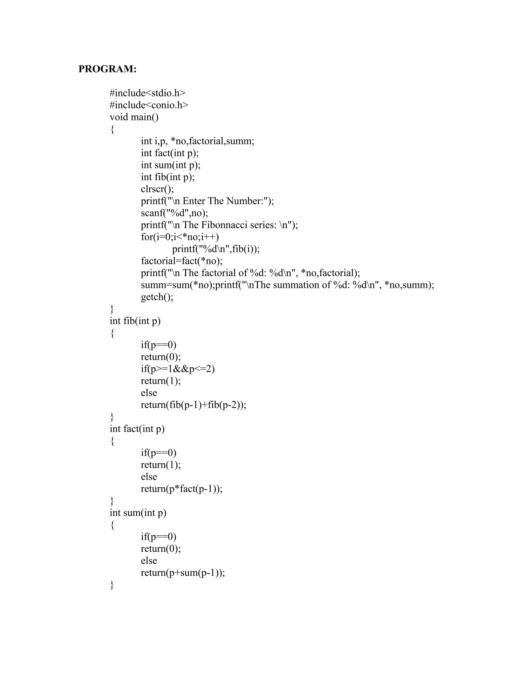 PROGRAM:

    #include<stdio.h>
    #include<conio.h>
    void main()
    {
             int i,p, *no,factorial,summ;
             int fact(int p);
             int sum(int p);
             int fib(int p);
             clrscr();




                                                           sy
             printf("n Enter The Number:");
             scanf("%d",no);




                                                     ea
             printf("n The Fibonnacci series: n");
             for(i=0;i<*no;i++)
                      printf("%dn",fib(i));
             factorial=fact(*no);




                                           e
             printf("n The factorial of %d: %dn", *no,factorial);



                                        ad
             summ=sum(*no);printf("nThe summation of %d: %dn", *no,summ);
             getch();
    }
                                   m
    int fib(int p)
    {
             if(p==0)
                             g

             return(0);
                        in

             if(p>=1&&p<=2)
             return(1);
                   m



             else
             return(fib(p-1)+fib(p-2));
           am




    }
    int fact(int p)
    {
    gr




             if(p==0)
             return(1);
             else
   o




             return(p*fact(p-1));
Pr




    }
    int sum(int p)
    {
             if(p==0)
             return(0);
             else
             return(p+sum(p-1));
    }
 