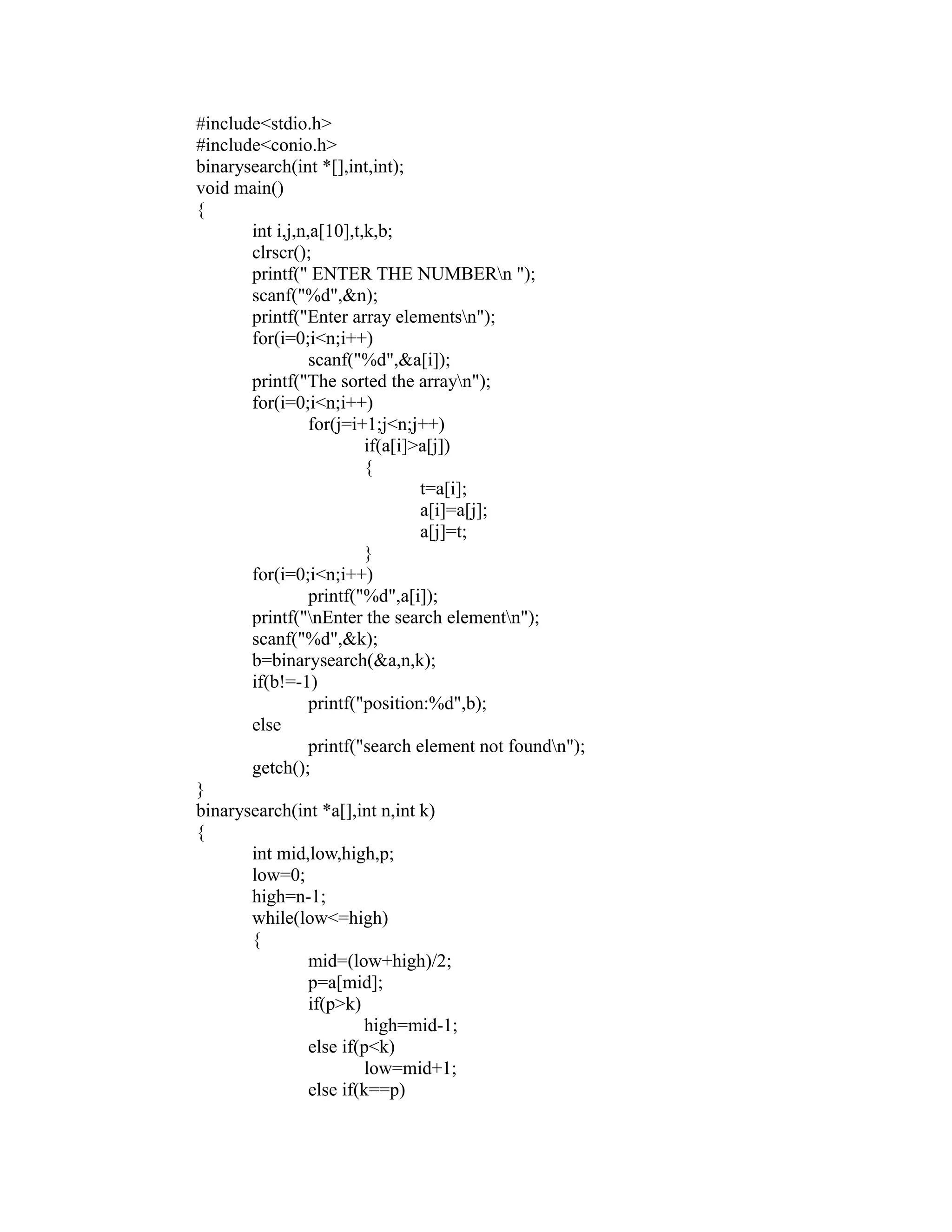 #include<stdio.h>
 #include<conio.h>
 binarysearch(int *[],int,int);
 void main()
 {
        int i,j,n,a[10],t,k,b;
        clrscr();
        printf(" ENTER THE NUMBERn ");
        scanf("%d",&n);
        printf("Enter array elementsn");
        for(i=0;i<n;i++)




                                                          sy
                  scanf("%d",&a[i]);
        printf("The sorted the arrayn");




                                                          ea
        for(i=0;i<n;i++)
                  for(j=i+1;j<n;j++)
                          if(a[i]>a[j])
                          {




                                             e
                                  t=a[i];



                                          ad
                                  a[i]=a[j];
                                  a[j]=t;
                          }
                                    m
        for(i=0;i<n;i++)
                  printf("%d",a[i]);
        printf("nEnter the search elementn");
                              g

        scanf("%d",&k);
                        in

        b=binarysearch(&a,n,k);
        if(b!=-1)
                  m



                  printf("position:%d",b);
        else
        am




                  printf("search element not foundn");
        getch();
 }
 gr




 binarysearch(int *a[],int n,int k)
 {
        int mid,low,high,p;
   o




        low=0;
Pr




        high=n-1;
        while(low<=high)
        {
                  mid=(low+high)/2;
                  p=a[mid];
                  if(p>k)
                          high=mid-1;
                  else if(p<k)
                          low=mid+1;
                  else if(k==p)
 