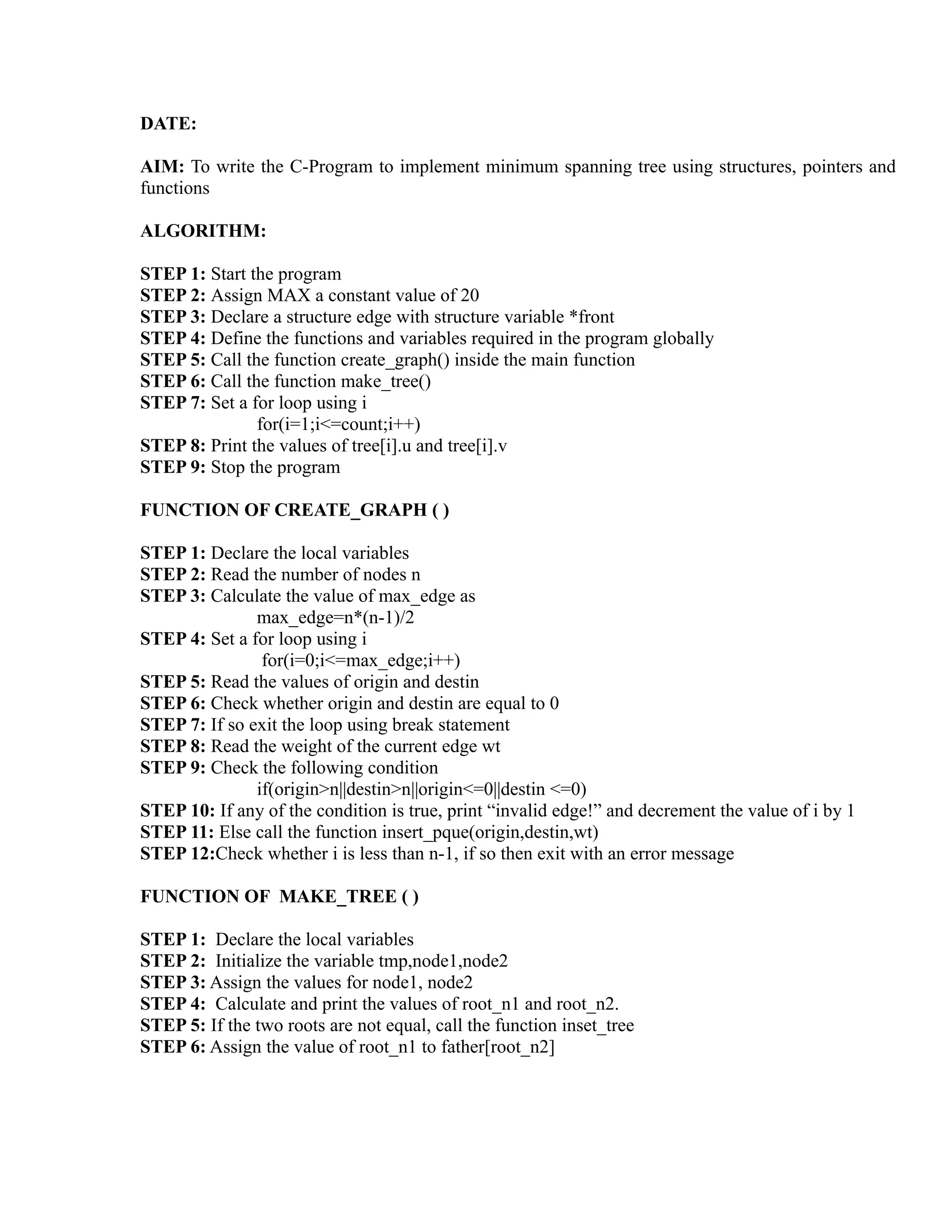 DATE:

AIM: To write the C-Program to implement minimum spanning tree using structures, pointers and
functions

ALGORITHM:

STEP 1: Start the program
STEP 2: Assign MAX a constant value of 20
STEP 3: Declare a structure edge with structure variable *front
STEP 4: Define the functions and variables required in the program globally




                                                                       sy
STEP 5: Call the function create_graph() inside the main function
STEP 6: Call the function make_tree()




                                                               ea
STEP 7: Set a for loop using i
               for(i=1;i<=count;i++)
STEP 8: Print the values of tree[i].u and tree[i].v
STEP 9: Stop the program




                                                    e
                                                 ad
FUNCTION OF CREATE_GRAPH ( )

STEP 1: Declare the local variables
                                           m
STEP 2: Read the number of nodes n
STEP 3: Calculate the value of max_edge as
               max_edge=n*(n-1)/2
                                    g

STEP 4: Set a for loop using i
                               in

                for(i=0;i<=max_edge;i++)
STEP 5: Read the values of origin and destin
                        m



STEP 6: Check whether origin and destin are equal to 0
STEP 7: If so exit the loop using break statement
               am




STEP 8: Read the weight of the current edge wt
STEP 9: Check the following condition
               if(origin>n||destin>n||origin<=0||destin <=0)
        gr




STEP 10: If any of the condition is true, print “invalid edge!” and decrement the value of i by 1
STEP 11: Else call the function insert_pque(origin,destin,wt)
STEP 12:Check whether i is less than n-1, if so then exit with an error message
   o
Pr




FUNCTION OF MAKE_TREE ( )

STEP 1: Declare the local variables
STEP 2: Initialize the variable tmp,node1,node2
STEP 3: Assign the values for node1, node2
STEP 4: Calculate and print the values of root_n1 and root_n2.
STEP 5: If the two roots are not equal, call the function inset_tree
STEP 6: Assign the value of root_n1 to father[root_n2]
 