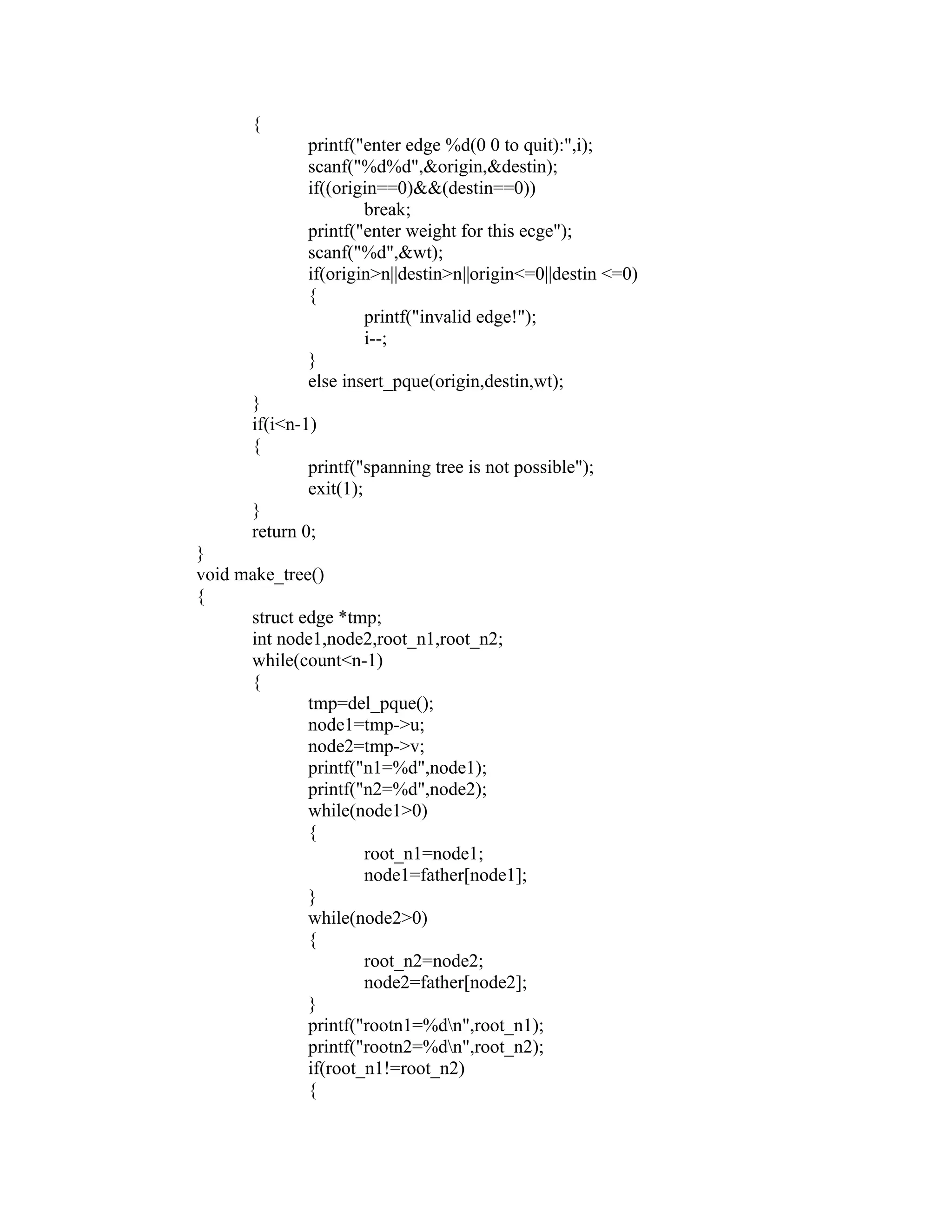 {
               printf("enter edge %d(0 0 to quit):",i);
               scanf("%d%d",&origin,&destin);
               if((origin==0)&&(destin==0))
                       break;
               printf("enter weight for this ecge");
               scanf("%d",&wt);
               if(origin>n||destin>n||origin<=0||destin <=0)
               {
                       printf("invalid edge!");
                       i--;




                                                               sy
               }
               else insert_pque(origin,destin,wt);




                                                           ea
        }
        if(i<n-1)
        {
                printf("spanning tree is not possible");




                                             e
                exit(1);



                                          ad
        }
        return 0;
 }
                                    m
 void make_tree()
 {
       struct edge *tmp;
                             g

       int node1,node2,root_n1,root_n2;
                       in

       while(count<n-1)
       {
                 m



               tmp=del_pque();
               node1=tmp->u;
       am




               node2=tmp->v;
               printf("n1=%d",node1);
               printf("n2=%d",node2);
 gr




               while(node1>0)
               {
                       root_n1=node1;
   o




                       node1=father[node1];
Pr




               }
               while(node2>0)
               {
                       root_n2=node2;
                       node2=father[node2];
               }
               printf("rootn1=%dn",root_n1);
               printf("rootn2=%dn",root_n2);
               if(root_n1!=root_n2)
               {
 