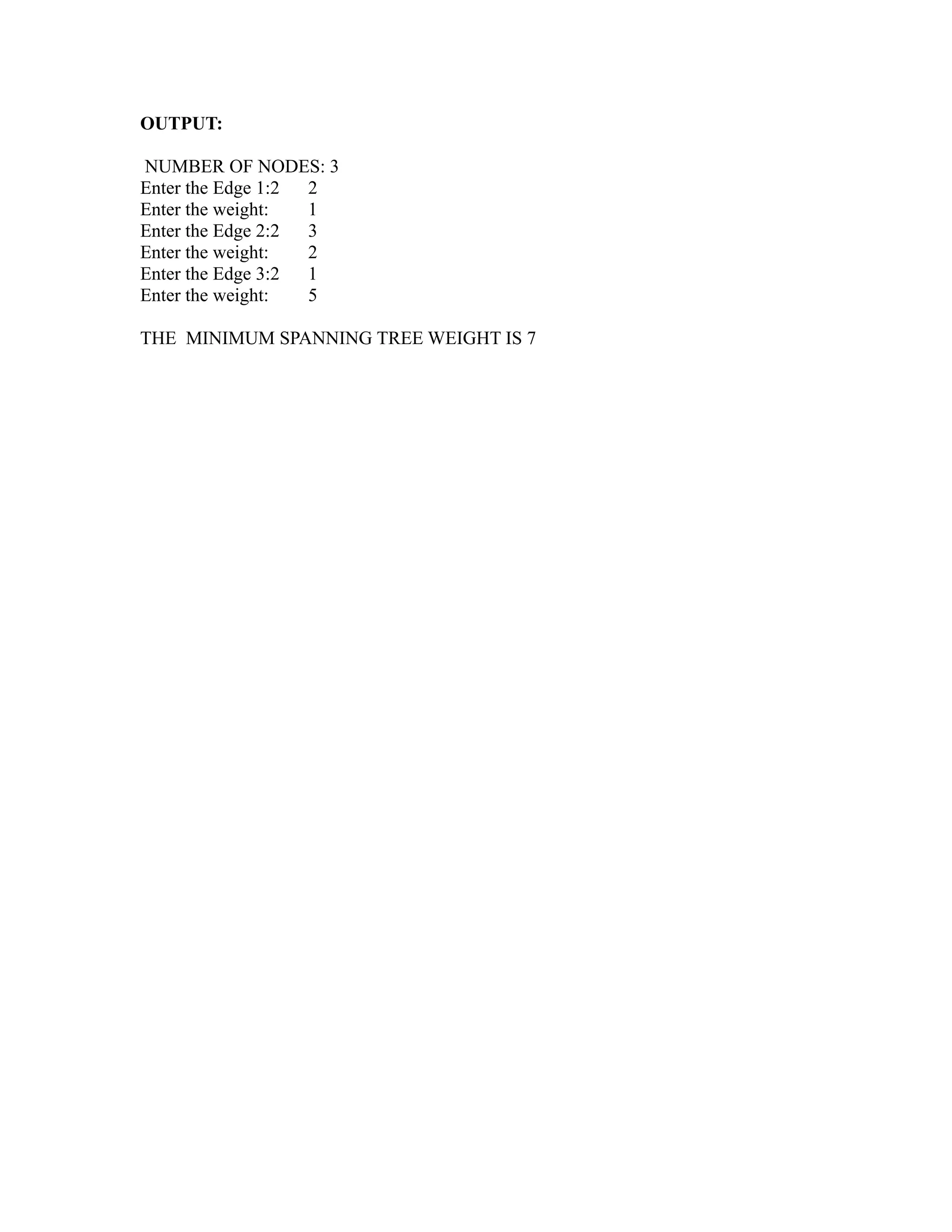 OUTPUT:

NUMBER OF NODES: 3
Enter the Edge 1:2 2
Enter the weight:  1
Enter the Edge 2:2 3
Enter the weight:  2
Enter the Edge 3:2 1
Enter the weight:  5

THE MINIMUM SPANNING TREE WEIGHT IS 7




                                        sy
                                        ea
                                    e
                                 ad
                             m
                        g
                       in
                  m
          am
   o  gr
Pr
 