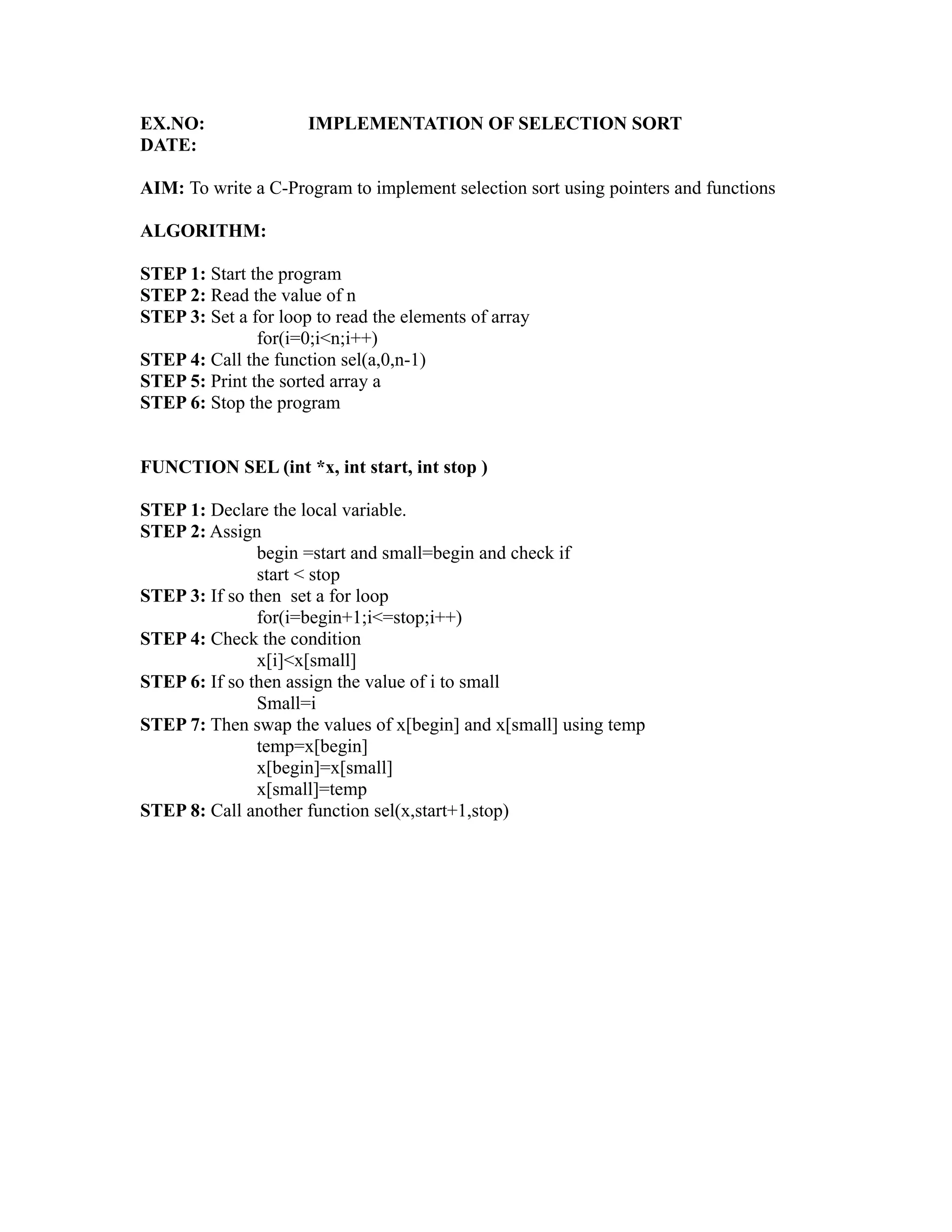 EX.NO:                IMPLEMENTATION OF SELECTION SORT
DATE:

AIM: To write a C-Program to implement selection sort using pointers and functions

ALGORITHM:

STEP 1: Start the program
STEP 2: Read the value of n
STEP 3: Set a for loop to read the elements of array
               for(i=0;i<n;i++)




                                                                   sy
STEP 4: Call the function sel(a,0,n-1)
STEP 5: Print the sorted array a




                                                           ea
STEP 6: Stop the program


FUNCTION SEL (int *x, int start, int stop )




                                                  e
                                               ad
STEP 1: Declare the local variable.
STEP 2: Assign
               begin =start and small=begin and check if
                                         m
               start < stop
STEP 3: If so then set a for loop
               for(i=begin+1;i<=stop;i++)
                                   g

STEP 4: Check the condition
                              in

               x[i]<x[small]
STEP 6: If so then assign the value of i to small
                        m



               Small=i
STEP 7: Then swap the values of x[begin] and x[small] using temp
              am




               temp=x[begin]
               x[begin]=x[small]
               x[small]=temp
        gr




STEP 8: Call another function sel(x,start+1,stop)
   o
Pr
 