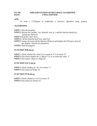 EX NO:              IMPLEMENTATION OF RECURSIVE ALGORITHM
DATE:                        USING POINTER

AIM:
       To write a C-Program to implement a recursive algorithm using pointers

ALGORITHM:

STEP 1: Start the program
STEP 2: Declare the variable, *no, factorial, sum, p, i, and the function fact(int p),
         sum(int p), fib(int p)




                                                                     sy
STEP 3: Read the value of no.
STEP 4: Call the function fact(*no), sum(*no)




                                                             ea
STEP 5: Using a for loop call the function fib(int p) and display the Fibonacci series &
        also display factorial & summation.
STEP 6: Stop the program




                                                   e
FUNCTION FIB (int p)



                                                ad
STEP 1: Check whether the value of n is equal to ‘0’ if so return ‘0’
STEP 2: Else check whether (p>=1 && p<=2), if so return the value ‘1’
                                          m
STEP 3: Else return ( fib(p-1)+ fib(p-2))

FUNCTION FACT (int p)
                                    g
                              in

STEP 1: Check whether (p==0), if so return ‘1’.
STEP 2: Else return (p*fact(p-1))
                        m



FUNCTION SUM (int p)
              am




STEP 1: Check whether p==0, if so return ‘0’
STEP 2: Else return (p+sum(p-1))
   o    gr
Pr
 