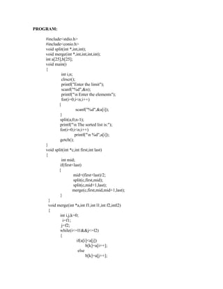 PROGRAM:

    #include<stdio.h>
    #include<conio.h>
    void split(int *,int,int);
    void merge(int *,int,int,int,int);
    int a[25],b[25];
    void main()
    {
              int i,n;
              clrscr();




                                                       sy
              printf("Enter the limit");
              scanf("%d",&n);




                                                       ea
              printf("n Enter the elements");
              for(i=0;i<n;i++)
            {
                         scanf("%d",&a[i]);




                                                 e
             }



                                              ad
             split(a,0,n-1);
             printf("n The sorted list is:");
             for(i=0;i<n;i++)
                                        m
                        printf("n %d",a[i]);
             getch();
    }
                                  g

    void split(int *c,int first,int last)
                            in

    {
              int mid;
                     m



             if(first<last)
            {
           am




                       mid=(first+last)/2;
                       split(c,first,mid);
                       split(c,mid+1,last);
    gr




                      merge(c,first,mid,mid+1,last);
             }
      }
   o




      void merge(int *a,int f1,int l1,int f2,intl2)
Pr




      {
             int i,j,k=0;
               i=f1;
              j=f2;
             while(i<=l1&&j<=l2)
             {
                          if(a[i]<a[j])
                                b[k]=a[i++];
                           else
                                b[k]=a[j++];
 