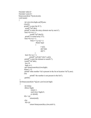#include<stdio.h>
 #include<conio.h>
 binarysearch(int *[],int,int,int);
 void main()
 {
           int i,j,k,t,low,high,n,a[50],ans;
          clrscr();
          printf("n enter the N:");
            scanf("%d",&n);
           printf("n enter the array element one by onen");
           for(i=0;i<n;i++)




                                                                 sy
                     scanf("%d",&a[i]);
            printf("n sorted array n");




                                                         ea
           for(i=0;i<n;i++)
                      for(j=i+1;j<n;j++)
                               if(a[i]>a[j])
                              {




                                              e
                                       t=a[i];



                                           ad
                                       a[i]=a[j];
                                       a[j]=t;
                             }
                                     m
            for(i=0;i<n;i++)
                    printf("t a[%d]=%dn",i,a[i]);
           printf("t enter the element to search:");
                              g

           scanf("%d",&k);
                        in

            low=0;
            high=n-1;
                  m



           ans=binarysearch(a,k,low,high);
          if(ans!=-1)
        am




           printf("nthe number %d is present in the list at location %d",k,ans);
          else
                     printf(" the number is not present in the list");
 gr




           getch();
   }
   int binarysearch(int *a[],int x,int low,int high)
   o




   {
Pr




           int mid,p;
           if(low>high)
                       return-1;
                       mid=(low+high)/2;
                       p=a[mid];
          if(x==p)
                     return(mid);
           else
            if(x<p)
                     return binarysearch(a,x,low,mid-1);
 