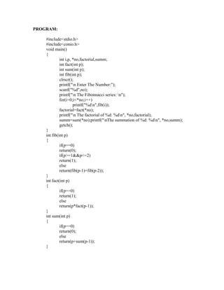 PROGRAM:

    #include<stdio.h>
    #include<conio.h>
    void main()
    {
             int i,p, *no,factorial,summ;
             int fact(int p);
             int sum(int p);
             int fib(int p);
             clrscr();




                                                           sy
             printf("n Enter The Number:");
             scanf("%d",no);




                                                     ea
             printf("n The Fibonnacci series: n");
             for(i=0;i<*no;i++)
                      printf("%dn",fib(i));
             factorial=fact(*no);




                                           e
             printf("n The factorial of %d: %dn", *no,factorial);



                                        ad
             summ=sum(*no);printf("nThe summation of %d: %dn", *no,summ);
             getch();
    }
                                   m
    int fib(int p)
    {
             if(p==0)
                             g

             return(0);
                        in

             if(p>=1&&p<=2)
             return(1);
                   m



             else
             return(fib(p-1)+fib(p-2));
           am




    }
    int fact(int p)
    {
    gr




             if(p==0)
             return(1);
             else
   o




             return(p*fact(p-1));
Pr




    }
    int sum(int p)
    {
             if(p==0)
             return(0);
             else
             return(p+sum(p-1));
    }
 
