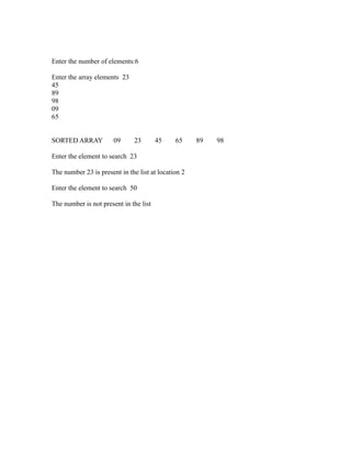 Enter the number of elements:6

Enter the array elements 23
45
89
98
09
65




                                                               sy
SORTED ARRAY           09      23       45    65     89   98




                                                           ea
Enter the element to search 23

The number 23 is present in the list at location 2




                                                      e
                                                   ad
Enter the element to search 50

The number is not present in the list
                                             m
                                     g
                               in
                         m
               am
   o    gr
Pr
 