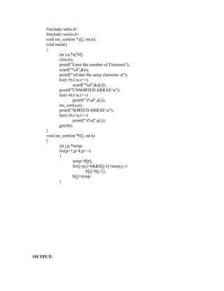 #include<stdio.h>
    #include<conio.h>
    void ins_sort(int *a[], int n);
    void main()
    {
           int i,n,*a[50];
           clrscr();
           printf("Enter the number of Elements");
           scanf("%d",&n);
           printf("nEnter the array elements n");
           for(i=0;i<n;i++)




                                                      sy
                    scanf("%d",&a[i]);
           printf("UNSORTED ARRAY:n");




                                                      ea
           for(i=0;i<n;i++)
                    printf("t%d",a[i]);
           ins_sort(a,n);
           printf("SORTED ARRAY:n");




                                              e
           for(i=0;i<n;i++)



                                           ad
                    printf("t%d",a[i]);
           getch();
    }
                                      m
    void ins_sort(int *b[], int k)
    {
           int j,p,*temp;
                                g

           for(p=1;p<k;p++)
                          in

           {
                    temp=b[p];
                    m



                    for(j=p;j>0&&b[j-1]>temp;j--)
                            b[j]=b[j-1];
           am




                    b[j]=temp;
           }
   o gr
Pr




OUTPUT:
 