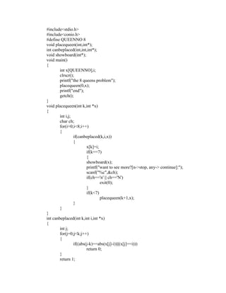 #include<stdio.h>
 #include<conio.h>
 #define QUEENNO 8
 void placequeen(int,int*);
 int canbeplaced(int,int,int*);
 void showboard(int*);
 void main()
 {
         int x[QUEENNO],i;
         clrscr();
         printf("the 8 queens problem");




                                                               sy
         placequeen(0,x);
         printf("end");




                                                        ea
         getch();
 }
 void placequeen(int k,int *x)
 {




                                             e
         int i,j;



                                          ad
         char ch;
         for(i=0;i<8;i++)
         {
                                    m
                  if(canbeplaced(k,i,x))
                  {
                          x[k]=i;
                              g

                          if(k==7)
                        in

                          {
                          showboard(x);
                  m



                          printf("want to see more?[n->stop, any-> continue]:");
                          scanf("%c",&ch);
        am




                          if(ch=='n' || ch=='N')
                                  exit(0);
                          }
 gr




                          if(k<7)
                                  placequeen(k+1,x);
                  }
   o




         }
Pr




 }
 int canbeplaced(int k,int i,int *x)
 {
         int j;
         for(j=0;j<k;j++)
         {
                  if((abs(j-k)==abs(x[j]-i))||(x[j]==i)))
                          return 0;
         }
         return 1;
 