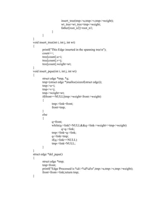 insert_tree(tmp->u,tmp->v,tmp->weight);
                     wt_tree=wt_tree+tmp->weight;
                     father[root_n2]=root_n1;
              }
       }
 }
 void insert_tree(int i, int j, int wt)
 {
         printf("This Edge inserted in the spanning treen");
         count++;
         tree[count].u=i;




                                                         sy
         tree[count].v=j;
         tree[count].weight=wt;




                                                  ea
 }
 void insert_pque(int i, int j, int wt)
 {
         struct edge *tmp, *q;




                                        e
         tmp=(struct edge *)malloc(sizeof(struct edge));



                                     ad
         tmp->u=i;
         tmp->v=j;
         tmp->weight=wt;
                                m
         if(front==NULL||tmp->weight<front->weight)
         {
                 tmp->link=front;
                          g

                 front=tmp;
                     in

         }
         else
                  m



         {
                 q=front;
       am




                 while(q->link!=NULL&&q->link->weight<=tmp->weight)
                          q=q->link;
                 tmp->link=q->link;
 gr




                 q->link=tmp;
                 if(q->link==NULL)
                 tmp->link=NULL;
   o




         }
Pr




 }
 struct edge *del_pque()
 {
         struct edge *tmp;
         tmp=front;
         printf("Edge Processed is %d->%d%dn",tmp->u,tmp->v,tmp->weight);
         front=front->link;return tmp;
 }
 