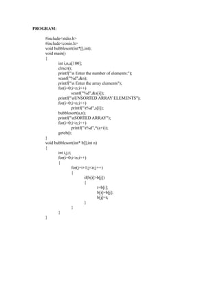 PROGRAM:

    #include<stdio.h>
    #include<conio.h>
    void bubblesort(int*[],int);
    void main()
    {
           int i,n,a[100];
           clrscr();
           printf("n Enter the number of elements:");
           scanf("%d",&n);




                                                         sy
           printf("n Enter the array elements");
           for(i=0;i<n;i++)




                                                    ea
                      scanf("%d",&a[i]);
           printf("nUNSORTED ARRAY ELEMENTS");
           for(i=0;i<n;i++)
                      printf("t%d",a[i]);




                                           e
           bubblesort(a,n);



                                        ad
           printf("nSORTED ARRAY");
           for(i=0;i<n;i++)
                      printf("t%d",*(a+i));
                                   m
           getch();
    }
    void bubblesort(int* b[],int n)
                             g

    {
                        in

           int i,j,t;
           for(i=0;i<n;i++)
                   m



           {
                      for(j=i+1;j<n;j++)
           am




                      {
                              if(b[i]>b[j])
                              {
    gr




                                      t=b[i];
                                      b[i]=b[j];
                                      b[j]=t;
   o




                              }
Pr




                      }
           }
    }
 