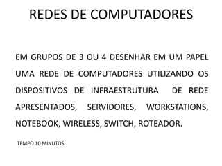REDES DE COMPUTADORES
EM GRUPOS DE 3 OU 4 DESENHAR EM UM PAPEL
UMA REDE DE COMPUTADORES UTILIZANDO OS
DISPOSITIVOS DE INFRAESTRUTURA DE REDE
APRESENTADOS, SERVIDORES, WORKSTATIONS,
NOTEBOOK, WIRELESS, SWITCH, ROTEADOR.
TEMPO 10 MINUTOS.
 