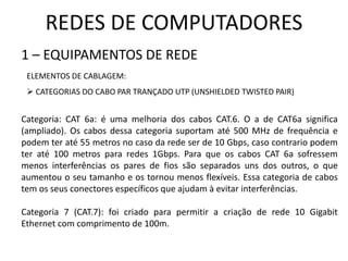 REDES DE COMPUTADORES
1 – EQUIPAMENTOS DE REDE
ELEMENTOS DE CABLAGEM:
 CATEGORIAS DO CABO PAR TRANÇADO UTP (UNSHIELDED TWISTED PAIR)
Categoria: CAT 6a: é uma melhoria dos cabos CAT.6. O a de CAT6a significa
(ampliado). Os cabos dessa categoria suportam até 500 MHz de frequência e
podem ter até 55 metros no caso da rede ser de 10 Gbps, caso contrario podem
ter até 100 metros para redes 1Gbps. Para que os cabos CAT 6a sofressem
menos interferências os pares de fios são separados uns dos outros, o que
aumentou o seu tamanho e os tornou menos flexíveis. Essa categoria de cabos
tem os seus conectores específicos que ajudam à evitar interferências.
Categoria 7 (CAT.7): foi criado para permitir a criação de rede 10 Gigabit
Ethernet com comprimento de 100m.
 