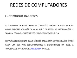 REDES DE COMPUTADORES
2 – TOPOLOGIA DAS REDES
A TOPOLOGIA DE REDE DESCREVE COMO É O LAYOUT DE UMA REDE DE
COMPUTADORES ATRAVÉS DA QUAL HÁ O TRÁFEGO DE INFORMAÇÕES, E
TAMBÉM COMO OS DISPOSITIVOS ESTÃO CONECTADOS A ELA.
HÁ VÁRIAS FORMAS NAS QUAIS SE PODE ORGANIZAR A INTERLIGAÇÃO ENTRE
CADA UM DOS NÓS (COMPUTADORES E DISPOSITIVOS) DA REDE. A
TOPOLOGIA É A VERDADEIRA APARÊNCIA DA REDE.
 