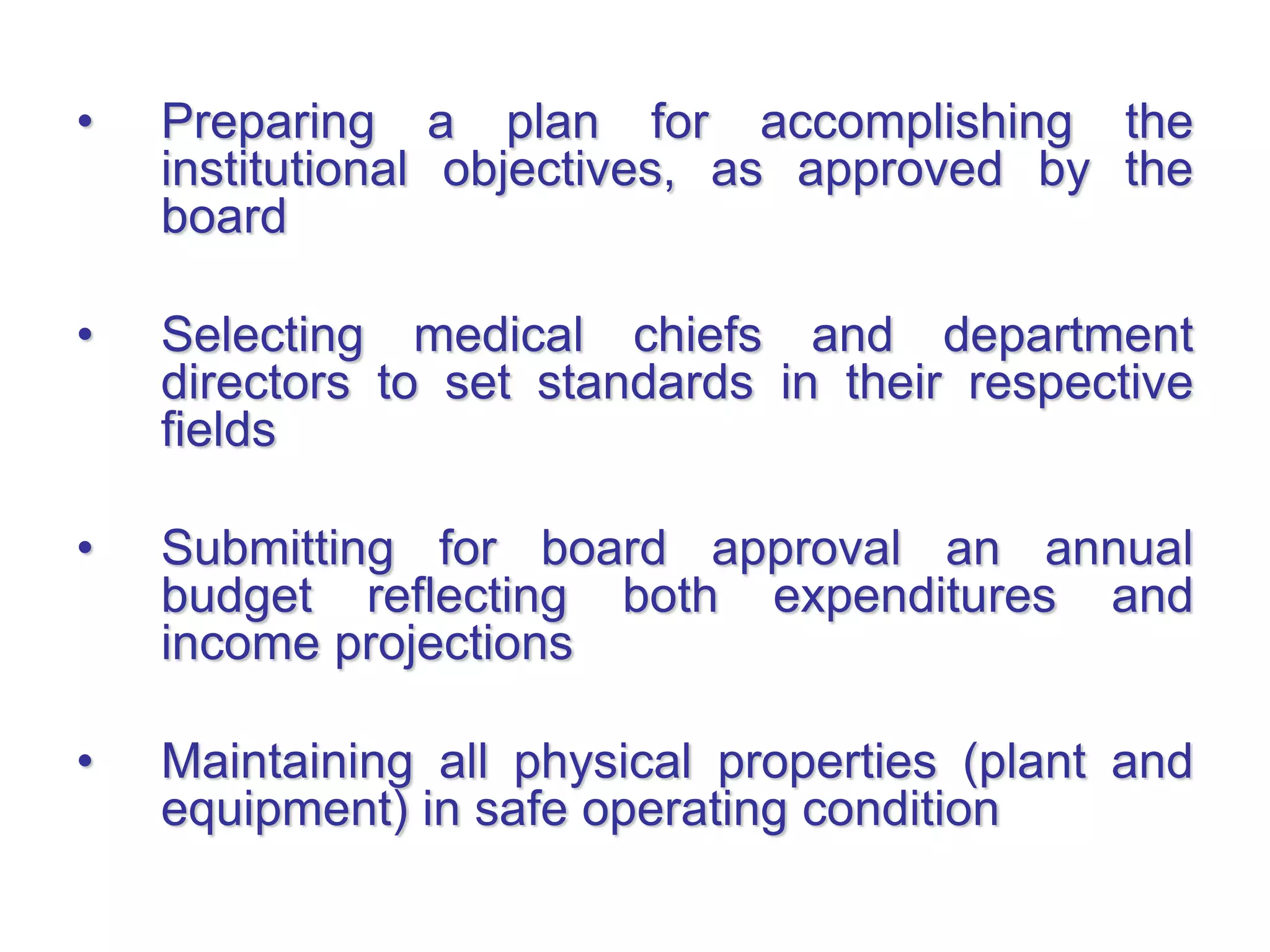 • Preparing a plan for accomplishing the
institutional objectives, as approved by the
board
• Selecting medical chiefs and department
directors to set standards in their respective
fields
• Submitting for board approval an annual
budget reflecting both expenditures and
income projections
• Maintaining all physical properties (plant and
equipment) in safe operating condition
 