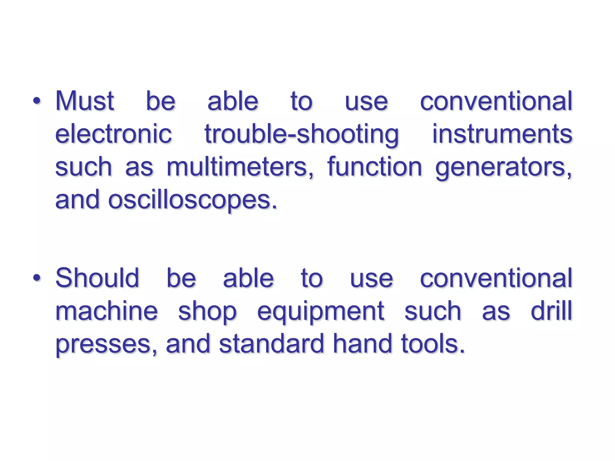 • Must be able to use conventional
electronic trouble-shooting instruments
such as multimeters, function generators,
and oscilloscopes.
• Should be able to use conventional
machine shop equipment such as drill
presses, and standard hand tools.
 
