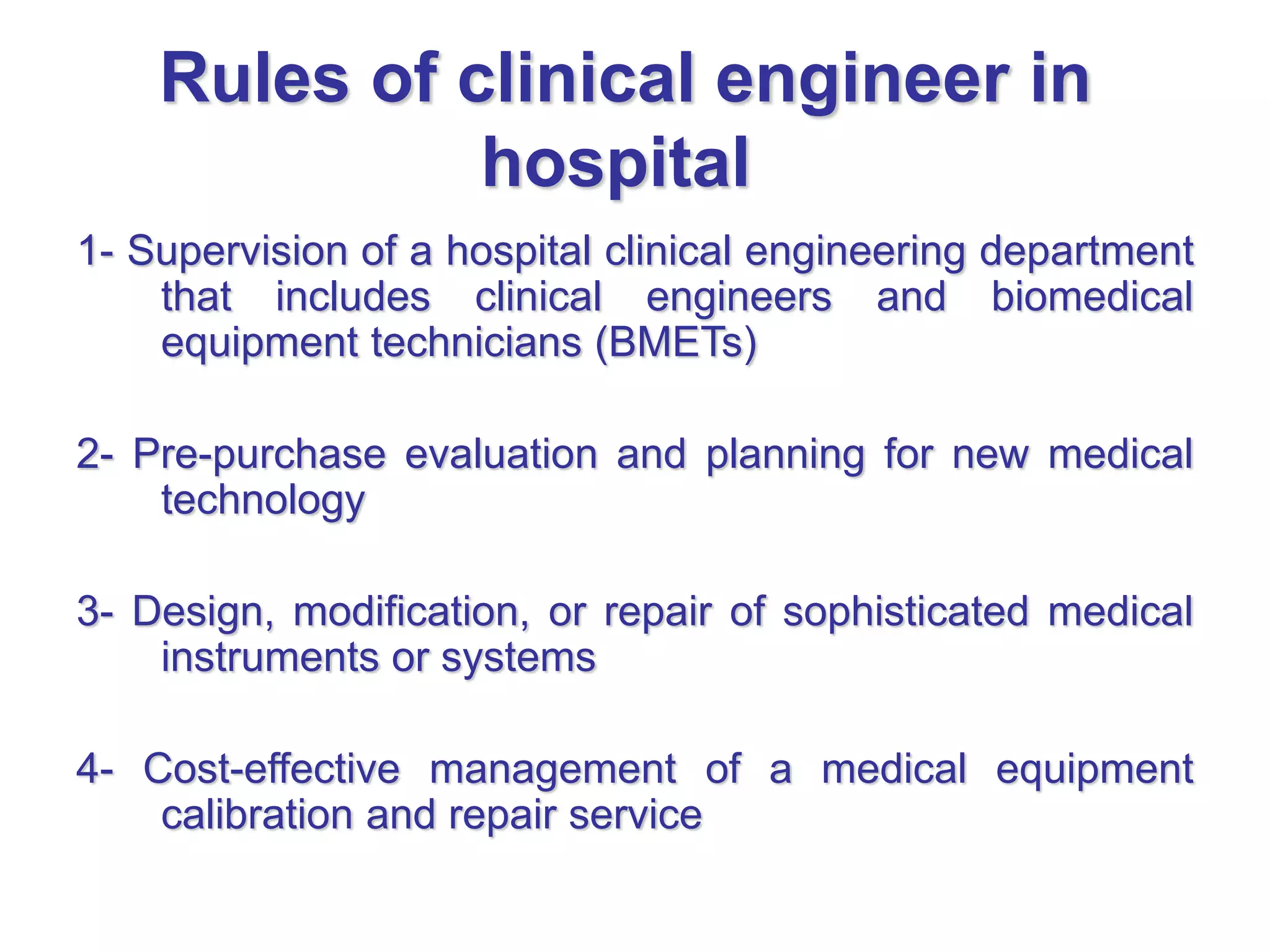 Rules of clinical engineer in
hospital
1- Supervision of a hospital clinical engineering department
that includes clinical engineers and biomedical
equipment technicians (BMETs)
2- Pre-purchase evaluation and planning for new medical
technology
3- Design, modification, or repair of sophisticated medical
instruments or systems
4- Cost-effective management of a medical equipment
calibration and repair service
 