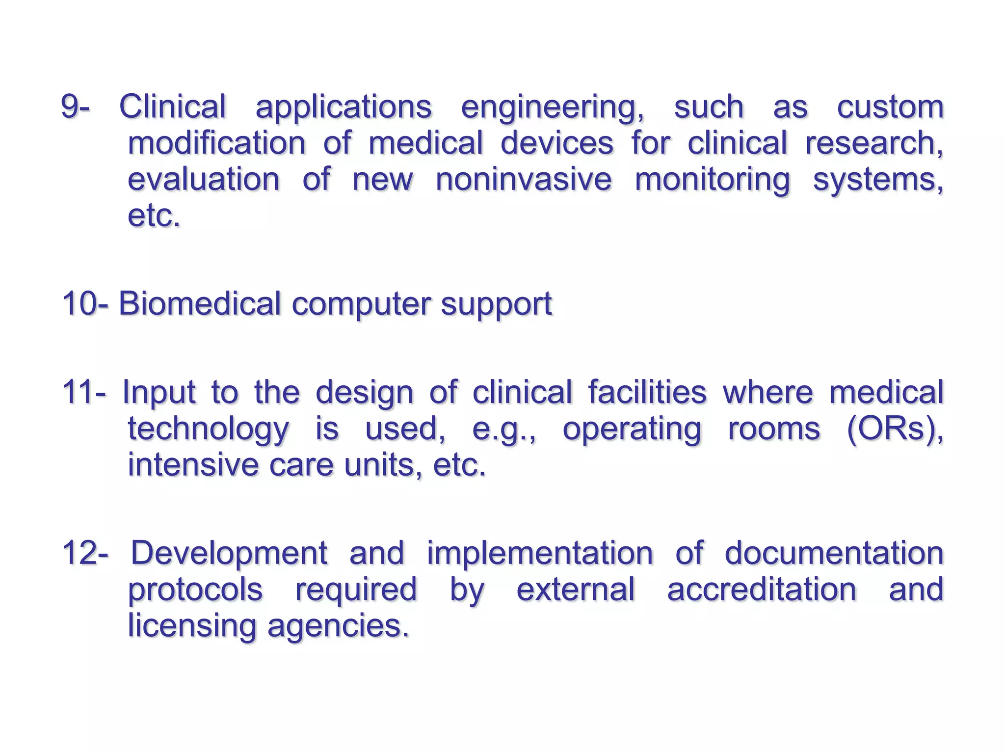 9- Clinical applications engineering, such as custom
modification of medical devices for clinical research,
evaluation of new noninvasive monitoring systems,
etc.
10- Biomedical computer support
11- Input to the design of clinical facilities where medical
technology is used, e.g., operating rooms (ORs),
intensive care units, etc.
12- Development and implementation of documentation
protocols required by external accreditation and
licensing agencies.
 