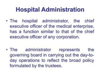Hospital Administration
• The hospital administrator, the chief
executive officer of the medical enterprise,
has a function similar to that of the chief
executive officer of any corporation.
• The administrator represents the
governing board in carrying out the day-to-
day operations to reflect the broad policy
formulated by the trustees.
 