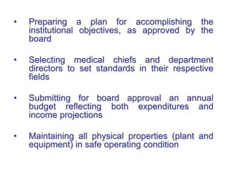 • Preparing a plan for accomplishing the
institutional objectives, as approved by the
board
• Selecting medical chiefs and department
directors to set standards in their respective
fields
• Submitting for board approval an annual
budget reflecting both expenditures and
income projections
• Maintaining all physical properties (plant and
equipment) in safe operating condition
 