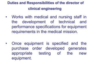 Duties and Responsibilities of the director of
clinical engineering
• Works with medical and nursing staff in
the development of technical and
performance specifications for equipment
requirements in the medical mission.
• Once equipment is specified and the
purchase order developed generates
appropriate testing of the new
equipment.
 