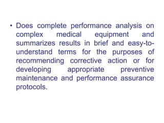• Does complete performance analysis on
complex medical equipment and
summarizes results in brief and easy-to-
understand terms for the purposes of
recommending corrective action or for
developing appropriate preventive
maintenance and performance assurance
protocols.
 
