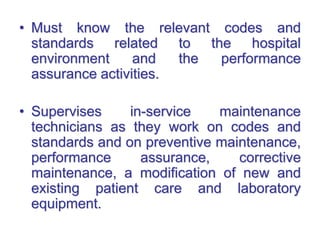 • Must know the relevant codes and
standards related to the hospital
environment and the performance
assurance activities.
• Supervises in-service maintenance
technicians as they work on codes and
standards and on preventive maintenance,
performance assurance, corrective
maintenance, a modification of new and
existing patient care and laboratory
equipment.
 