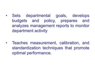 • Sets departmental goals, develops
budgets and policy, prepares and
analyzes management reports to monitor
department activity
• Teaches measurement, calibration, and
standardization techniques that promote
optimal performance.
 